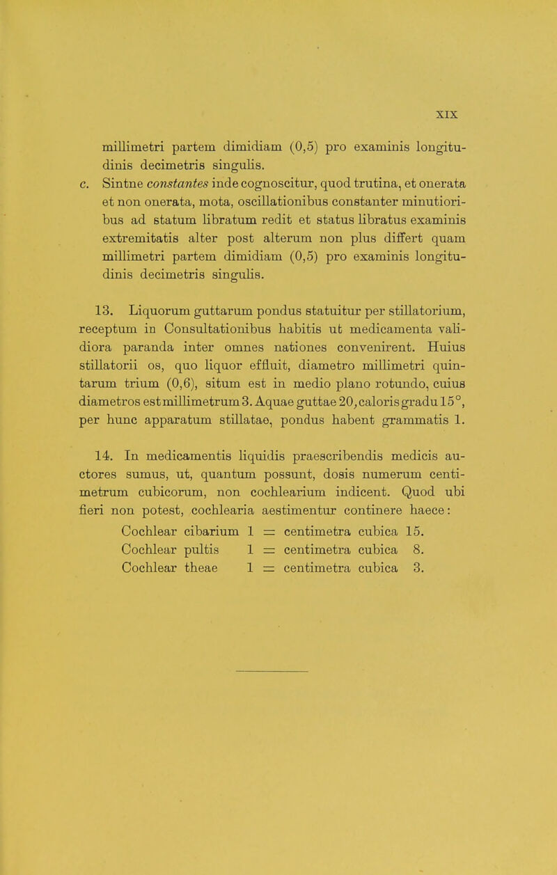 millimetri partem dimidiam (0,5) pro examinis longitu- dinis decimetris singulis. c. Sintne constantes inde cognoscitur, quod trutina, et onerata et non onerata, mota, oscillationibus constanter minutiori- bus ad statum libratum redit et status libratus examinis extremitatis alter post alterum non plus differt quam millimetri partem dimidiam (0,5) pro examinis longitu- dinis decimetris singulis. 13. Liquorum guttarum pondus statuitur per stillatorium, receptum in Consultationibus habitis ut medicamenta vali- diora paranda inter omnes nationes convenirent. Huius stillatorii os, quo liquor effluit, diametro millimetri quin- tarum trium (0,6), situm est in medio plano rotundo, cuius diametros est millimetrum 3. Aquae guttae 20_, caloris gradu 15°, per hunc apparatum stillatao, pondus habent grammatis 1. 14. In medicamentis liquidis praescribendis medicis au- ctores sumus, ut, quantum possunt, dosis numerum centi- metrum cubicorum, non cochlearium indicent. Quod ubi fieri non potest, cochlearia aestimentur continere haece: Cochlear cibarium 1 — centimetra cubica 15. Cochlear pultis 1 — centimetra cubica 8. Cochlear theae 1 — centimetra cubica 3.