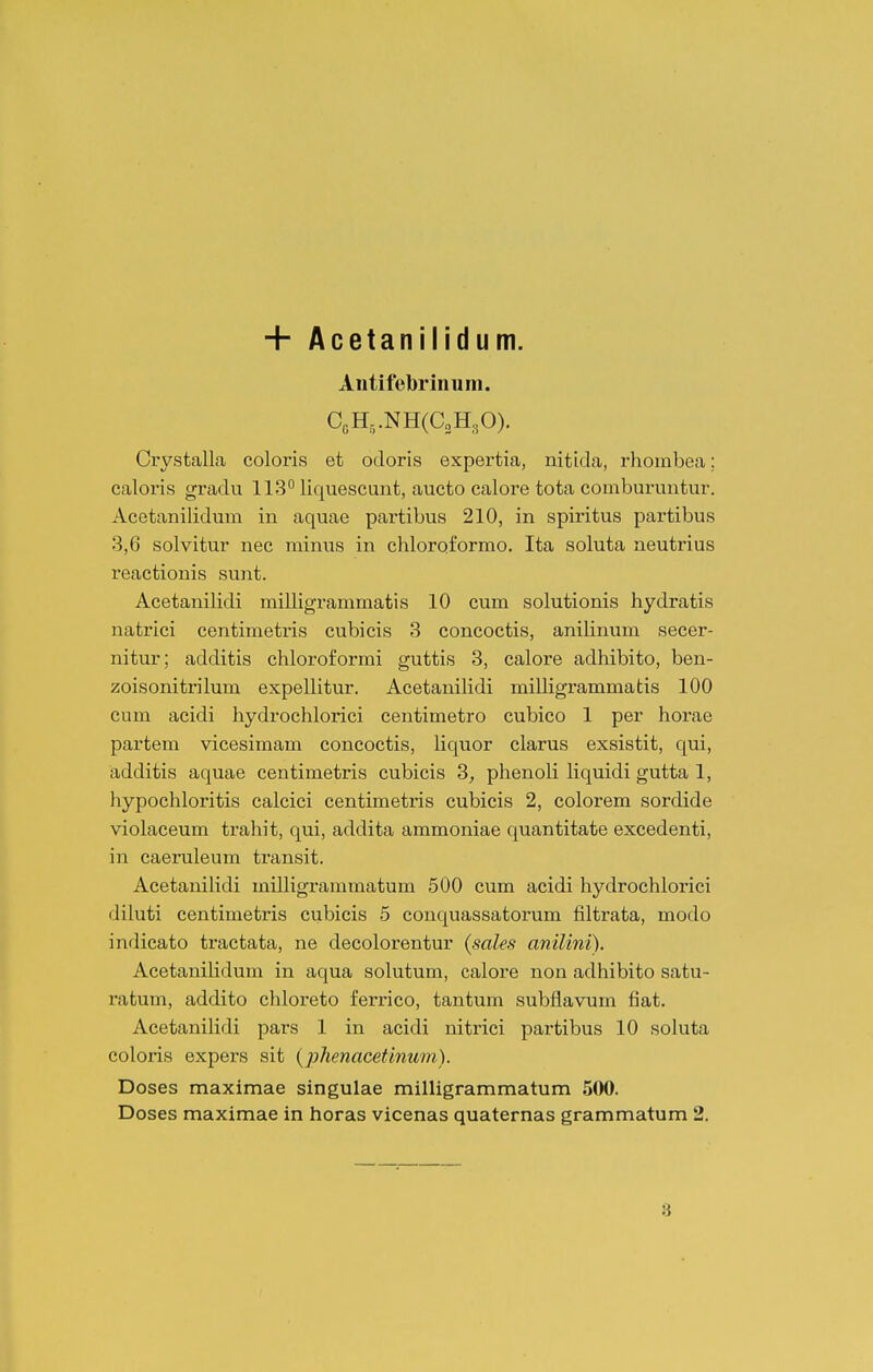 + Acetanilidum. Aiitifebrinum. CcH,.NH(C„H30). Crystalla coloris et odoris expertia, nitida, rhombea; caloris gradu 113° liquescunt, aucto calore tota comburuntur. Acetanilidum in aquae partibus 210, in spiritus partibus 3,6 solvitur nec minus in chloroformo. Ita soluta neutrius reactionis sunt, Acetanilidi milligrammatis 10 cum solutionis hydratis natrici centimetris cubicis 3 concoctis, aniHnum secer- nitur; additis chloroformi guttis 3, calore adhibito, ben- zoisonitrilum expellitur. Acetanilidi milligrammatis 100 cum acidi hydrochlorici centimetro cubico 1 per horae partem vicesimam concoctis, Uquor clarus exsistit, qui, additis aquae centimetris cubicis 3, phenoli Kquidi gutta 1, hypochloritis calcici centimeti-is cubicis 2, colorem sordide violaceum trahit, qui, addita ammoniae quantitate excedenti, in caeruleum transit. Acetauilidi milligranunatum 500 cum acidi hydrochlorici diluti centimetris cubicis 5 conquassatorum filtrata, modo indieato tractata, ne decolorentur {sales anilini). Acetanilidum in aqua solutum, calore non adhibito satu- ratum, addito chloreto ferrico, tantum subflavum fiat. Acetanilidi pars 1 in acidi nitrici partibus 10 soluta coloris expers sit {phenacefimtm). Doses maximae singulae milligrammatum 500. Doses maximae in horas vicenas quaternas grammatum 2.