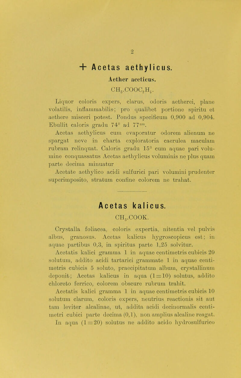 + Acetas aethylicus. Aether aceticus. CHg.COOCoHs. Liqiior coloris expers, clarus, odoris aetherei, plane volatilis, inflammabilis; pro (jualibet portione spiritu et aethei-e misceri potest. Pondus speeificum 0,900 ad 0,904. EbuUit caloris gradu 74'' ad 77'. Acetas aethylicus cum evaporatur odorem alienum ne sparo-at neve in charta exploratoria caerulea maculam rubram reUnquat. Caloris gradu 15° cum aquae pari volu- mine conquassatus Acetas aethylicus voluminis ne plus quam parte decima minuatur Acetate aethylico acidi sulfurici pari volumini prudenter superlmposito, stratum confine colorem ne trahat. Acetas kalicus. CH3.C00K. Crystalla foUacea, coloris expertia, nitentia vel pulvis albus, granosus. Acetas kaUcus liygroscopicus est; iu aquae partibus 0,3, in spiritus parte 1,2.5 solvitur. Acetatis kaUci gramma 1 in aquae centimetris cubieis 20 solutum, addito acidi tartarici grammate 1 in aquae centi- raetris cubicis 5 soUito, praecipitatum aUoum, crystalUnum deponit; Acetas kaUcus in aqua (1 = 10) solutus, addito chloreto ferrico, colorem obscure rubrum trahit. Acetatis kaUci gramma 1 in aquae centimetris cubicis 10 solutum clarum, coloris expers, neutrius reactionis sit aut tam leviter alcaUnae, ut, addita acidi deciuormaUs ccnti- metri cubici parte decima(0,l), non ampUus alcaline reagat. lu aqua (1=20) soUitus ne addito acido liydrosulfurico