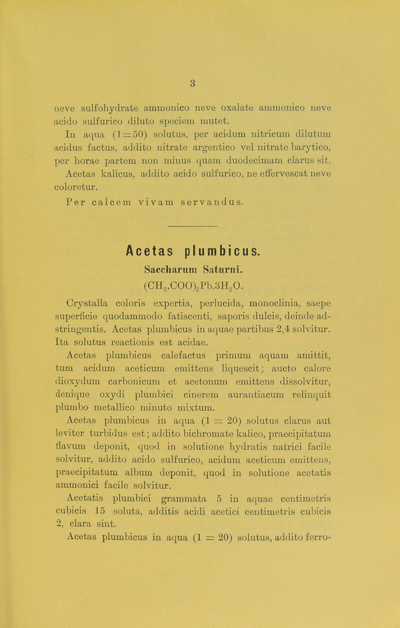 ueve sulfolayclrate ammonico neve oxalate ammonico neve acido sulfurico diluto speciem mutet. In aqua (1=:50) solutus, per acidum nitricum dilutum acidus factus, addito nitrate argentico vel nitrate barytico, per liorae partem non minus quam duodecimam clarus sit. Acetas kalicus, addito acido sulfurico, ne etiervescat neve coloretur. Per caicem vivam servandus. Acetas plumbicus. Saccliarnm Satnrni. (CH,.COO)oPb.3H20. Crystalla coloris expertia, perlucida^ monoclinia, saepe superficie quodammodo fatiscenti, saporis dulcis, deinde ad- stringentis. Acetas pliunbicus in aquae partibus 2,4 solvitur. Ita solutus reactionis est acidae. Acetas plumbicus calefactus primum aquam amittit, tum acidum aceticum emittens liquescit; aucto calore dioxydum carbonicum et acetonum emittens dissolvitur, denique oxydi plumbici cinerem aurantiacum relinquit plumbo metallico minuto mixtum. Acetas plumbicus in aqua (1 =: 20) solutus clarus aut leviter turbidus est; addito bichromate kalico, praecipitatum flavum deponit, quod in solutione hydratis natrici facile solvitur, addito acido sulfurico, acidum aceticum emittens, praecipitatum album deponit, quod in solutione acetatis ammonici facile solvitur. Acetatis plumbici grammata 5 in aquae centimetris cubicis 15 soluta, additis acidi acetici centimetris cubicis 2, clara sint. Acetas plumbicus in aqua (1 = 20) solutus, addito ferro-