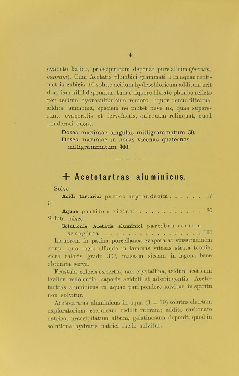 cyaneto kalico, praecipitatum deponat pure album {ferrum, ciiprum). Cum Acetatis plumbici grammati 1 in aquae centi- metris cubicis 10 soluto acidum hydrochloricum additum erit dum iam nihil deponatur, tum e liquore filtrato plumbo relicto per acidum hydrosulfuricum remoto, liquor denuo filtratus, addita ammonia, speciem ne mutet neve iis, quae supere- runt, evaporatis et fervefactis, quicquam relinquat, quod ponderai*i queat. Doses maximae singulae milligrammatum 50. Doses maximae in horas vicenas quaternas milligrammatum 300. + Acetotartras aluminicus. Solve Acidi tartarici partes septendecim 17 in Aquae partibusviginti 20 Soluta misce Solutionis Acetatis aluminici partibus centum sexaginta 160 Liquorem in patina porcellanea evapora ad spissitudinem sirupi, quo facto effunde in laminas vitreas strata tenuia, sicca caloris gradu 30, massam siccam in lagena bene obturata serva. Frustula coloris expertia, non crystallina, acidum aceticum leviter redolentia, saporis aciduli et adstringentis. Aceto- tartras aluminicus in aquae pari pondere solvitur, in spiritu non solvitur. Acetotartras akiminicus in aqua (1 = 10) sohitus chartam exploratoriam caeruleam reddit rubram; addito carbonatc natrico, praecipitatum album, gelatinosum deponit, quod in solutione hydratis natrici facile solvitur.