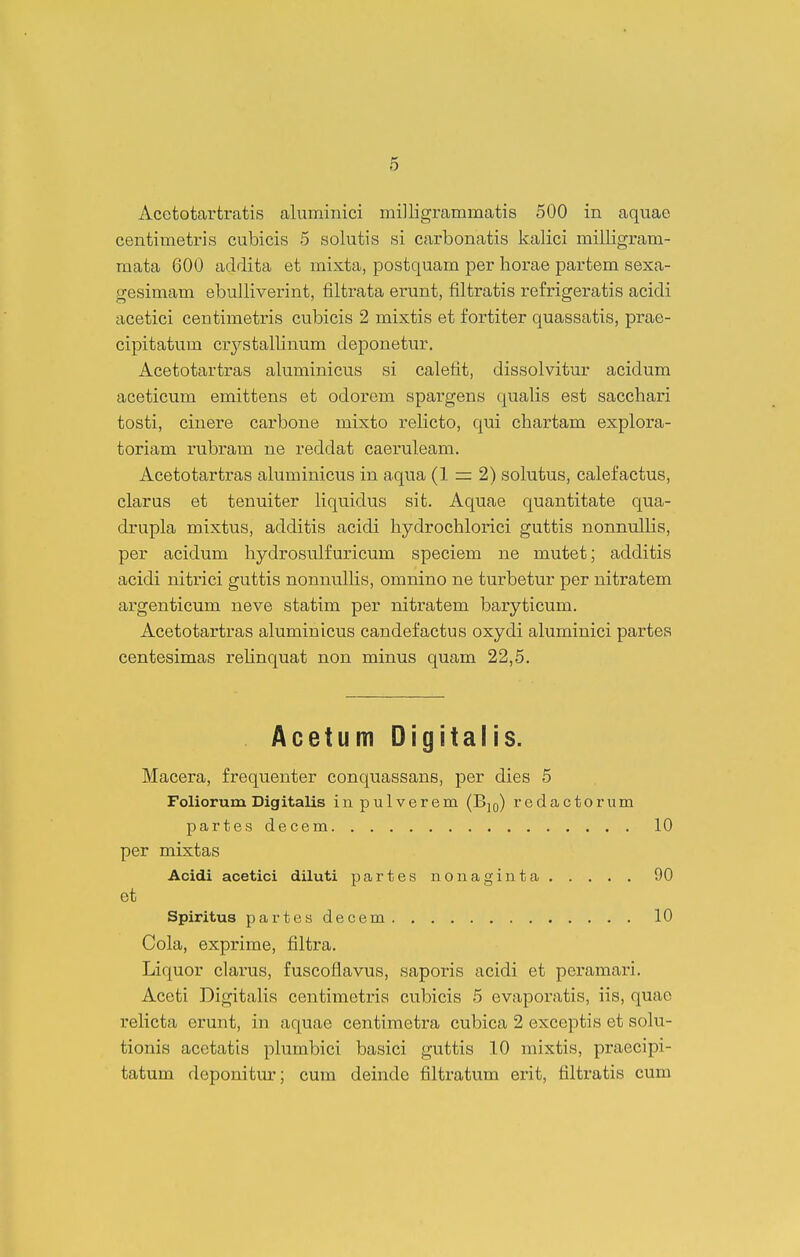 Acctotartratis aluminici milligrammatis 500 in aquae centimetris cubicis 5 solutis si carbonatis kalici milligram- mata 600 addita et mixta, postquam per horae partem sexa- gesimam ebuJliverint, filtrata erunt, filtratis refrigeratis acidi acetici centimetris cubicis 2 mixtis et fortiter quassatis, prae- cipitatum crystallinum deponetur. Acetotartras aluminicus si calefit, dissolvitur acidum aceticum emittens et odorem spargens qualis est sacchari tosti, cinere carbone mixto rehcto, qui chartam explora- toriam rubram ne reddat caeruleam. Acetotartras aluminicus in aqua (1 = 2) solutus, calefactus, clarus et tenuiter Hquidus sit. Aquae quantitate qua- drupla mixtus, additis acidi hydrochlorici guttis nonnullis, per acidum hydrosulfuricum speciem ne mutet; additis acidi nitrici guttis nonnulHs, omnino ne turbetur per nitratem argenticum neve statim per nitratem baryticum. Acetotartras aluminicus candefactus oxydi aluminici partes centesimas rehnquat non minus quam 22,5. Acetum Digitalis. Macera, frequenter conquassans, per dies 5 Foliorum Digitalis in pulverem (Bjq) redactorum partesdecem 10 per mixtas Acidi acetioi diluti partes nonaginta 90 et Spiritus partesdecem 10 Cola, exprime, filtra. Liquor clai'us, fuscoflavus, saporis acidi et peramari, Aceti DigitaKs centimetris cubicis 5 evaporatis, iis, quae reHcta erunt, in aquae centimetra cubica 2 exceptis et solu- tionis acetatis plumbici basici guttis 10 raixtis, praecipi- tatum deponitur; cum deinde filtratum erit, tiltratis cum