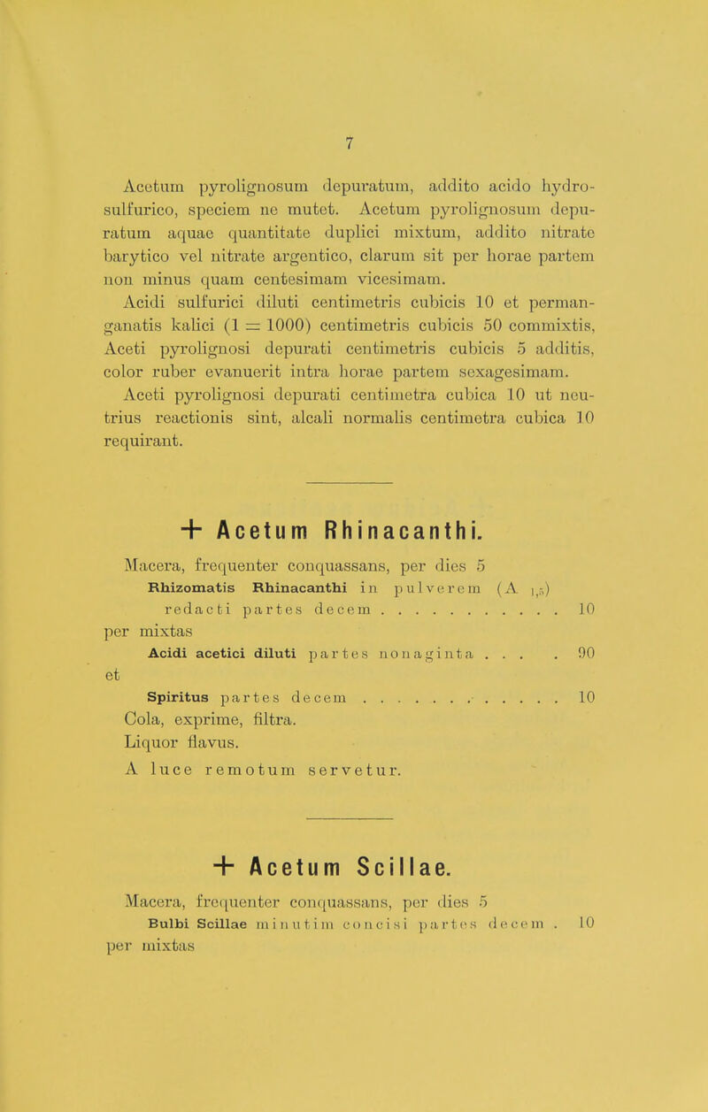 1 Acetum pyrolignosum depuvatum, addito acido hydro- sulfurico, speciem iie mutet. Acetum pyrolignosuin depii- ratum aquae quantitate duplici mixtum, addito nitrate barytico vel uitrate argentico, clarum sit per horae partem non minus quam centesimam vicesimam. Acidi sulfurici diluti centimetris cubicis 10 et perman- ganatis kalici (1 = 1000) centimetris cubicis 50 commixtis, Aceti pyrolignosi depurati centimetris cubicis 5 additis, color ruber evanuerit intra horae partem sexagesimam. Aceti pyrolignosi depurati centimetra cubica 10 ut ncu- trius reactionis sint, alcali normalis centiraotra cubica 10 requirant. + Acetum Rhinacanthi. Macera, frequenter conquassans, per dies 5 Rhizomatis Rhinacanthi i n p u 1 v e r e m (A i^.-,) redacbi partes decem 10 per mixtas Acidi acetici diluti p a r t e s n o n a g i n t a . . . . 90 et Spiritus partes decem 10 Cola, exprime, filtra. Liquor flavus. Aluceremotumservetur. + Acetum Sciliae. Macera, frequenter conquassans, per dies 5 Bulbi Scillae iiiiiiutim concisi partes decem . 10 per mixtas