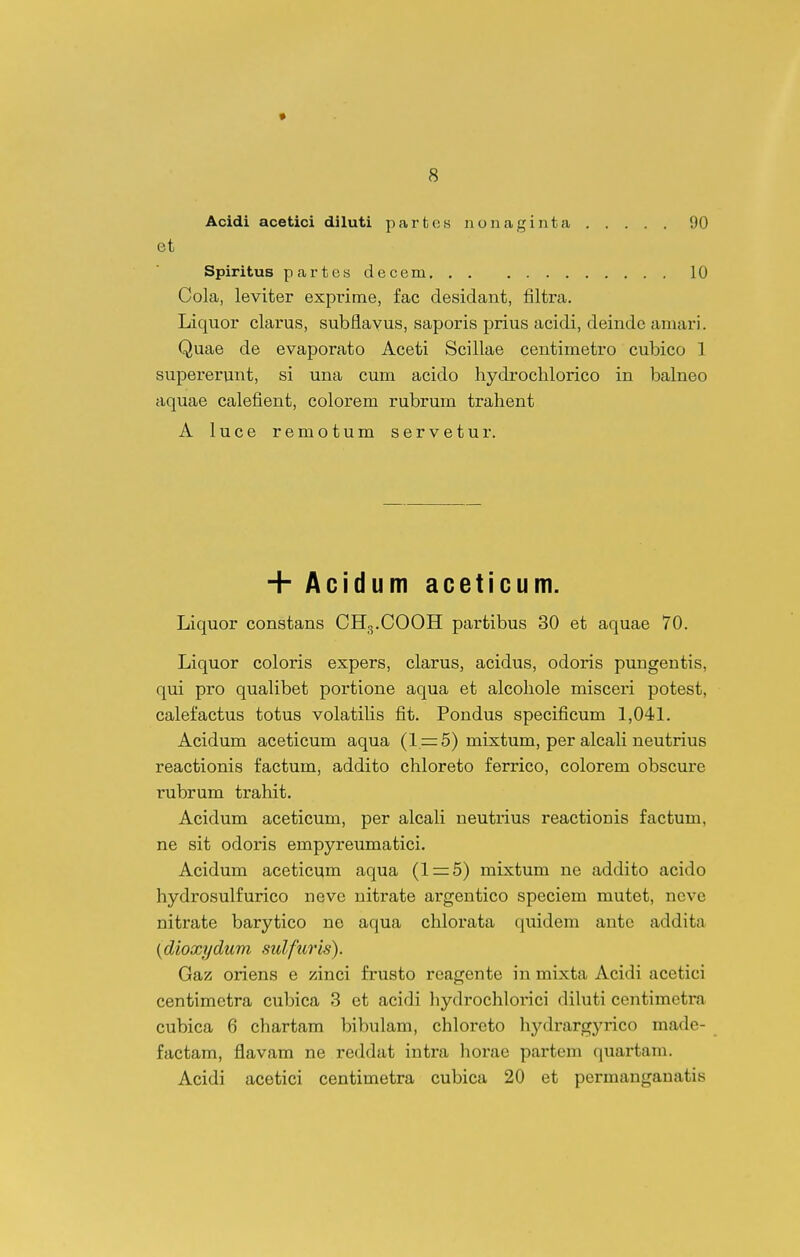 Acidi acetici diluti partcs nonaginta 90 et Spiritus partes decem 10 Cola, leviter exprime, fac desidant, filtra. Liquor clai^us, subflayus, saporis prius acidi, deindc aniari. Quae de evaporato Aceti Scillae centimetro cubico 1 supererunt, si una cum acido hydrochlorico in balneo aquae calefient, colorem rubrum trahent A luce remotum servetur. + Acidum aceticum. Liquor constans CHg.COOH partibus 30 et aquae 70. Liquor coloris expers, clarus, acidus, odoris pungentis, qui pro qualibet portione aqua et alcohole misceri potest, calefactus totus volatiUs fit. Pondus specificum 1,041. Acidum aceticum aqua (1=:5) mixtum, per alcali neutrius reactionis factum, addito chloreto ferrico, colorem obscurc rubrum trahit. Acidum aceticum, per alcah neutrius reactionis factum, ne sit odoris empyreumatici. Acidum aceticum aqua (1 = 5) mixtum ne addito acido hydrosulfurico neve nitrate argentico speciem mutet, ncve nitrate barytico ne aqua chlorata quidem antc addita {dioxydum sulfurls). Gaz oriens e zinci frusto rcagente in mixta Acidi acetici centimetra cubica 3 et acidi liydrochlorici diluti centimctra cubica 6 chartam bibulam, chloreto hydrargyrico made- factam, flavam ne reddat intra horae partem quartam. Acidi acetici centimetra cubica 20 et permanganatis