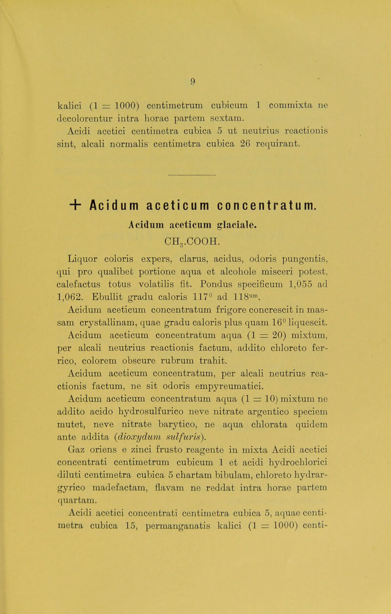 kalici (1 = 1000) ccntimetrum cubicum 1 commixta ne decolorentur intra horae partem sextam. Acidi acetici centimetra cubica 5 ut neutrius reactionis sint, alcali normalis centimetra cubica 26 requirant. + Acidum aceticum concentratum. Acidum aceticum glaciale. CH3.COOH. Liquor coloris expers, clarus, acidus, odoris pungentis, qui pro qualibefc portione aqua et alcohole misceri potest, calefactus totus volatiHs fit. Pondus specificum 1,055 ad 1,062. Ebullit gradu caloris 117« ad IIS-. Acidum aceticum concentratum frigore concrescit in mas- sam crystalHnam, quae gradu caloris plus quam 16^ Hquescit. Acidum aceticum concentratum aqua (1 = 20) mixtum, per alcaH neutrius reactionis factum, addito chloreto fer- rico, colorem obscure rubrum trahit. Acidum aceticum concentratum, per alcali neutrius rea- ctionis factum, ne sit odoris empyreumatici. Acidum aceticum concentratum aqua (1 =: 10) mixtum ne addito acido hydrosulfurico neve nitrate argentico speciem mutet, neve nitrate barytico, ne aqua chlorata quidem ante addita {dioxydum sulfuris). Gaz oriens e zinci frusto reagente in mixta Acidi acetici concentrati centimetrum cubicum 1 et acidi hydrochlorici diluti centimetra cubica 5 chartam bibulam, chloreto hydrar- gyrico madefactam, flavam ne reddat intra horae partem quarfcam. Acidi acetici concentrati centimetra cubica 5, aquae centi- metra cubica 15, permauganatis kaHci (1 = 1000) centi-