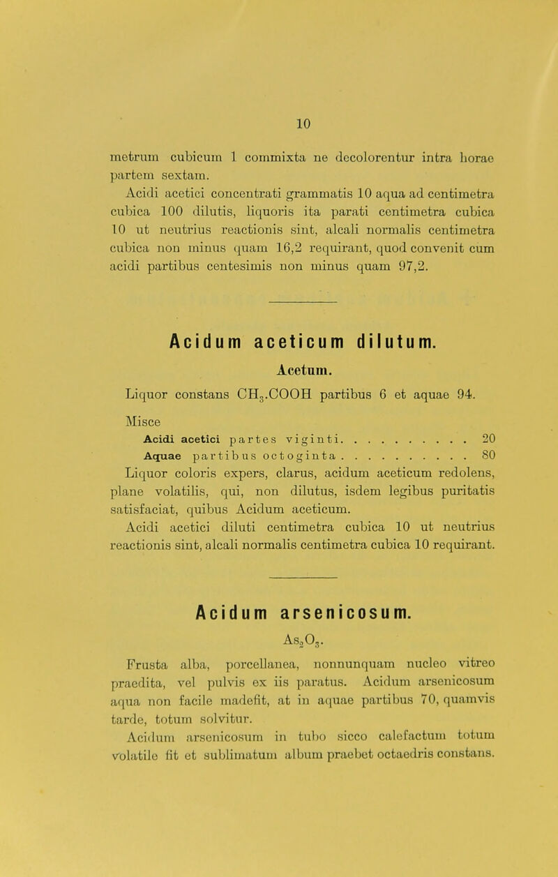 metruin cubicuin 1 commixta ne decolorcntur infcra horae partem sextam. Acidi acetici concentrati grammatis 10 aqua ad cenfcimetra cubica 100 dilutis, liquoris ita parati centimetra cubica 10 ut neutrius reactionis sint, alcali normalis centimetra cubica non ininus quam 16,2 requirant, quod convenit cum acidi partibus centesimis non minus quam 97,2. Acidum aceticum dilutum. Acetum. Liquor constans CH3.COOH partibus 6 et aquae 94. Misce Acidi acetici partes viginti 20 Aquae partibusoctoginta 80 Liquor coloris expers, clarus, acidum aceticum redolens, plane volatilis, qui, non dilutus, isdem legibus purifcatis satisfaciat, quibus Acidum aceticum. Acidi acetici diluti centimetra cubica 10 ut neutrius reacfcionis sinfc, alcali normalis cenfcimefcra cubica 10 requirant. Acidum arsenicosum. ASoOg. Frusfca alba, porcellanea, nonnunquam nucleo vifcreo praedita, vel pulvis ex iis paratus. Acidum arsenicosum aqua non facile madefit, at in aquae partibus 70, quamvis tarde, fcotum solvitur. Acidum arscnicosum in tubo sicco calefactuni totum volatile fit et sublimatum album praebet octaedris consfcans.