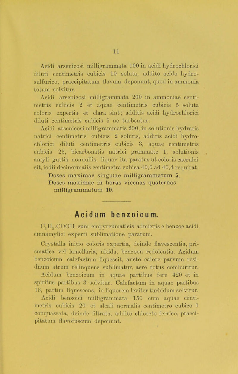 Acidi arsenicosi milligrainmata 100 in acidi hydrochlorici diluti contimetris cubicis 10 soluta, addito acido hydro- sulfui'ico, praecipitatum flavum deponunt, quod in ammonia totum solvitur. Acidi arsenicosi milligrammata 200 in ammoniae centi- metris cubicis 2 et aquae centimetris cubicis 5 soluta coloris cxpertia et clara sint; additis acidi hydrochlorici diluti centimetris cubicis 5 ne turbentur. Acidi arsenicosi miJligrammatis 200, in solutionis hydratis natiTci centimetris cubicis 2 solutis, additis acidi hydro- chlorici diluti centimetris cubicis 3, aquae centimetris cubicis 25, bicarbonatis natrici grammate 1, solutionis amyH guttis nonnulhs, Hquor ita paratus ut coloris caerulei sit, iodii decinormaHs centimetra cubica 40,0 ad 40,4 reqmrat. Doses maximae singulae milligrammatum 5. Doses maximae in horas vicenas quaternas milligrammatum 10. Acidum bonzoicum. Ci^IL.COOH cum empyreumaticis admixtis e benzoe acidi cinnamylici experti subHmatione pai-atum. CrystaUa initio coloris expertia, deinde flavescentia, pri- smatica vel hxmeharia, nitida, benzoen redolentia. Acidum benzoicum calefactum Hquescit, aucto calore parvum resi- duum atrum reHnquons subHmatur, aere totus comburitur. Acidum benzoicum in aquae partibus fere 420 et in spiritus partibiis 3 solvitiir. Calefactum in aquae partibus 16, partim liquescens, in Hquorem leviter turbidum solvitur. Acidi benzoici miUigramraata 150 cum aquae centi- metris cubicis 20 ot alcali normahs centimetro cubico 1 conquassata, deindo filtrata, addito chloroto ferrico, praeci- pitatum flavofuscum deponuut.