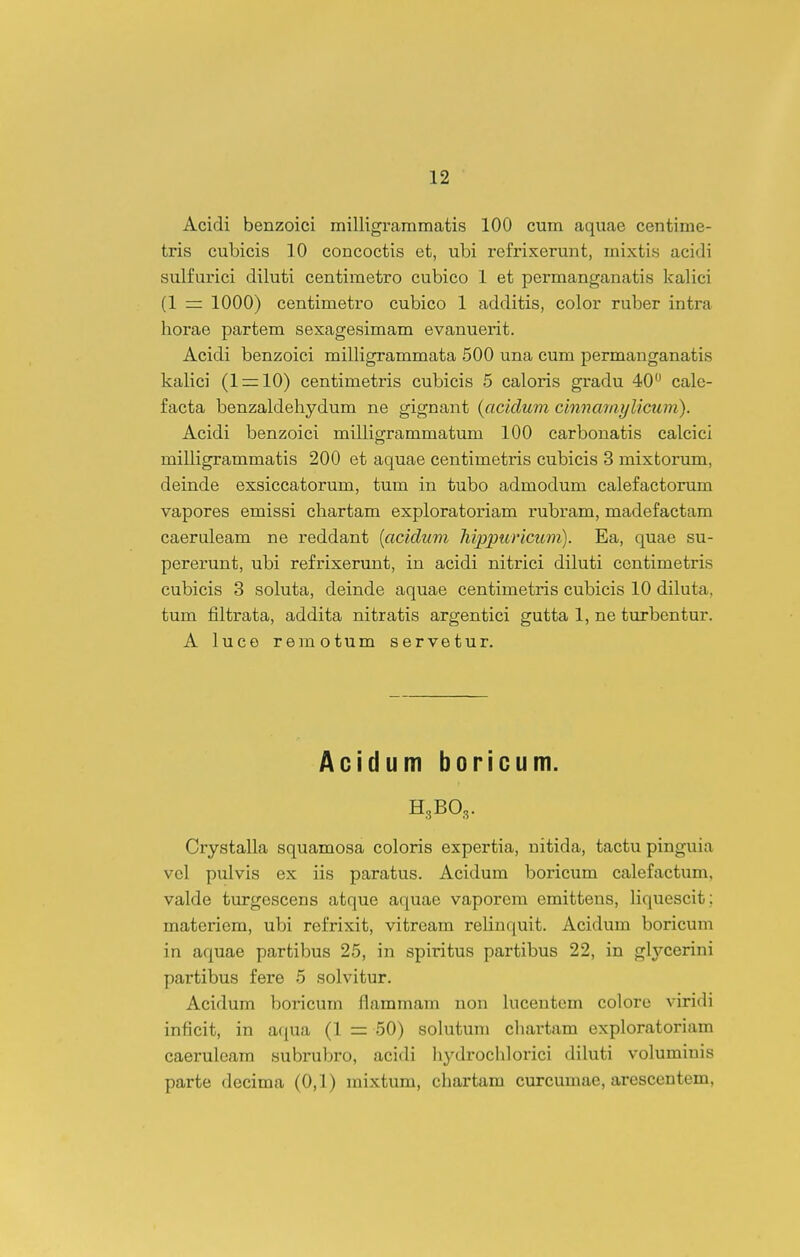 Acidi benzoici milligraramatis 100 cum aquae centime- tris cubicis 10 concoctis et, ubi refrixerunt, mixtis acidi sulfui'ici diluti centiraetro cubico 1 et permanganatis kalici (1 = 1000) centiraetro cubico 1 additis, color ruber intra liorae partem sexagesimam evanuerit. Acidi benzoici milligrammata 500 una cum permanganatis kalici (IrrlO) centimetris cubicis 5 caloris gradu 40 cale- facta benzaldeliydum ne gignant {aciclum cinnaiaylicum). Acidi benzoici milligrammatum 100 carbonatis calcici milligraramatis 200 et aquae centimetris cubicis 3 mixtorura, deinde exsiccatorum, tum in tubo admodum calefactorum vapores emissi chartara exploratoriara rubrara, raadefactam caeruleam ne reddant {acidum hippuricum). Ea, quae su- pererunt, ubi refrixerunt, in acidi nitrici diluti centiraetris cubicis 3 soluta, deinde aquae centimetris cubicis 10 diluta, tum fiitrata, addita nitratis argentici gutta 1, ne turbentur. A luce remotum servetur. Acidum boricum. H3BO3. Crystalla squamosa coloris expertia, nitida, tactu pinguia vel pulvis ex iis paratus. Acidum boricum calefactum, valde turgescens atque aquae vaporera eraittens, liquescit; materiem, ubi refrixit, vitreara relinquit. Acidura boricum in aquae partibus 25, in spiritus partibus 22, in glj^-cerini partibus fere 5 solvitur. Acidum boricum flammam non lucentcm colore viridi inficit, in aqua (1 = 50) solutum cliartam exploratoriam caerulcam subrubro, acidi liydrochlorici diluti voluminis parte decima (0,1) raixtum, chartam curcumae, arescentem,