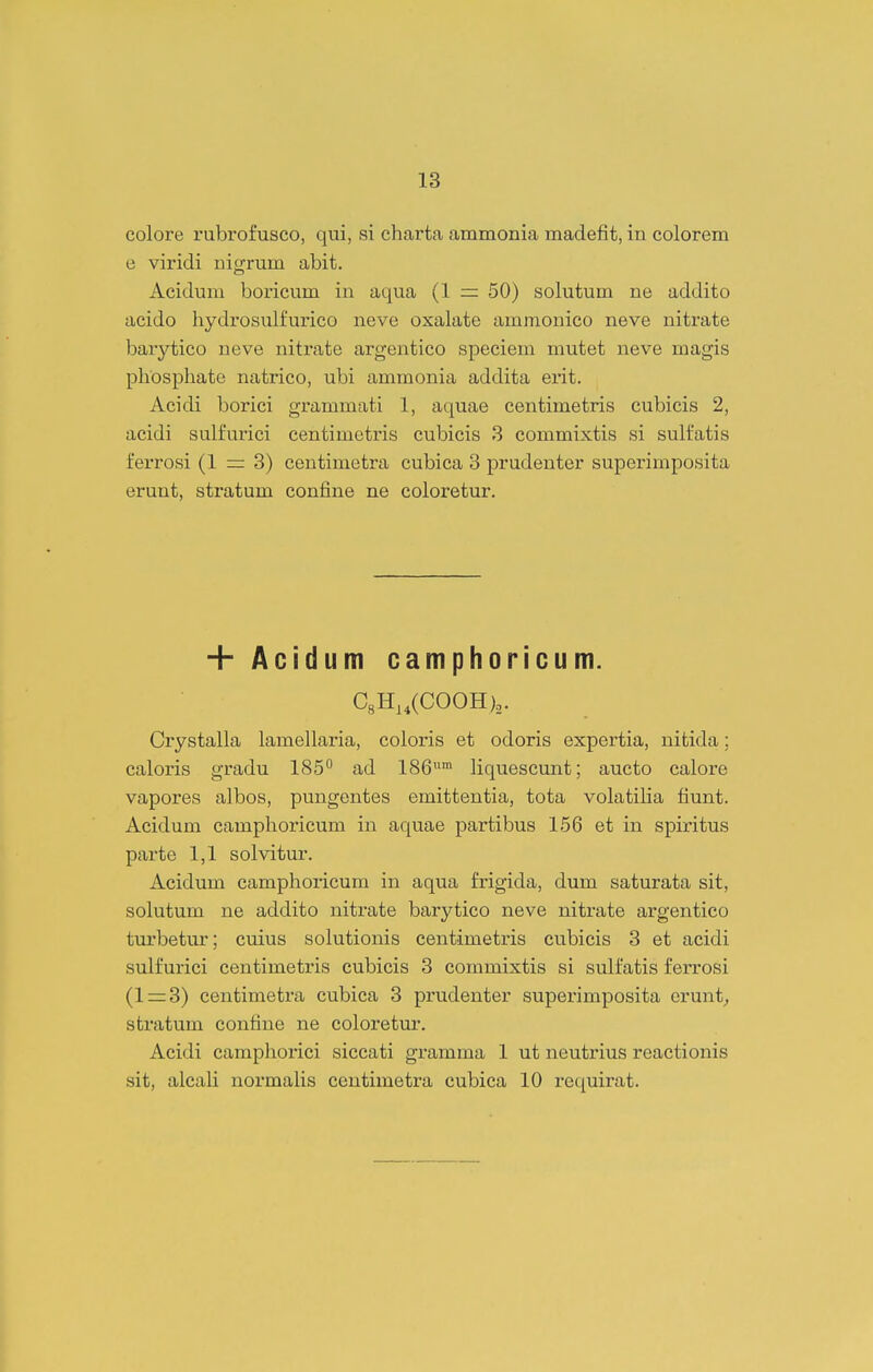 colore rubrofusco, qui, si charta ammonia madefit, in colorem e viridi nigrum abit. Acidum boricum in aqua (1 = 50) solutum ne addito acido hydrosulfurico neve oxalate ammonico neve nitrate barytico neve nitrate argentico speciem mutet neve magis phosphate natrico, ubi ammonia addita erit. Acidi borici grammati 1, aquae centimetris cubicis 2, acidi sulfurici centimetris cubicis 3 commixtis si sulfatis ferrosi (1 = 3) centimetra cubica 3 prudenter superimposita erunt, stratum confine ne coloretur. + Aci(ium camphoricum. C8H,,(C00H),. Crystalla lamellaria, coloris et odoris expertia, nitida; caloris gradu 185° ad 186^'™ liquescunt; aucto calore vapores albos, pungentes emittentia, tota volatiha fiunt. Acidum camphoricum in aquae partibus 156 et in spiritus parte 1,1 solvitur. Acidum camphoricum in aqua frigida, dum saturata sit, solutum ne addito nitrate barytico neve nitrate argentico turbetur; cuius solutionis centimetris cubicis 3 et acidi sulfurici centimetris cubicis 3 commixtis si sulfatis ferrosi (1 = 3) centimetra cubica 3 prudenter superimposita erunt^ stratum confine ne coloretur. Acidi camphoi-ici siccati gramma 1 ut neutrius reactionis sit, alcali normalis centimetra cubica 10 requirat.