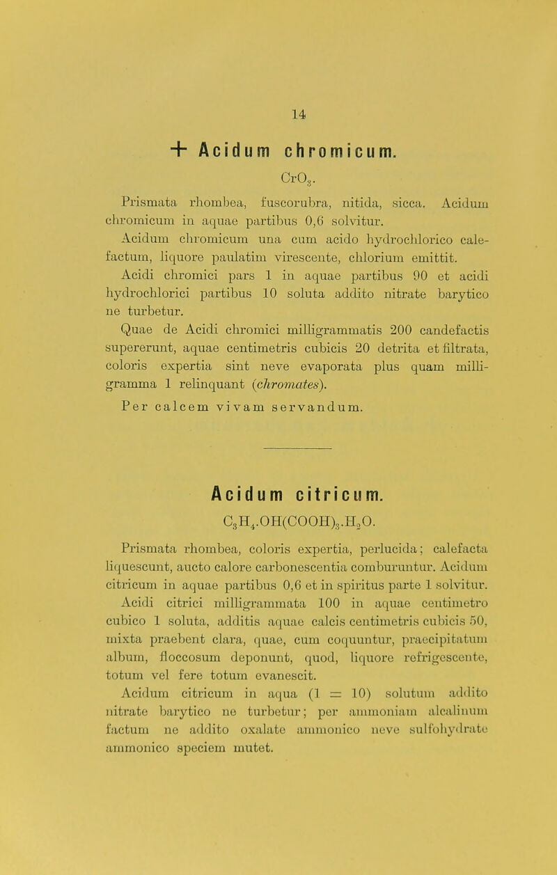 + Acidum chromicum. CrOg. Prismata rhombea, fuscorubra, nitida, sicca. Acidum ehromicum iu aquae partibus 0,6 solvitur. Acidum cliromicum una cum acido hydrochloi-ico cale- factum, iiquore paulatim viresceute, chlorium emittit. Acidi chromici pars 1 in aquae partibus 00 et acidi hydrochlorici partibus 10 soluta addito nitrate barytico ne turbetur. Quae de Acidi chromici milligrammatis 200 candefactis supererunt, aquae centimetris cubicis 20 detrita et filtrata, coloris expertia sint neve evaporata plus quam milli- gramma 1 relinquant {cliromates). Per calcem vivam servandum. Acidumcitricum. CsH,.0H(C00H)3.H„0. Prismata rliombea, coloris expertia, perlucida; calefacta liquescunt, aucto calore carbonescentia comburuntur. Acidum citricum in aquae partibus 0,6 et in spiritus parte 1 solvitur. Acidi citrici milligrammata 100 in aquae centimetro cubico 1 soluta, additis aquae calcis centimetris cubicis 50, mixta praebent clara, quae, cum co^juuntur, praecipitatuni album, iloccosum deponunt, quod, liquore rofrigescente, totum vel fere totum evanescit. Acidum citricum in aqua (1 = 10) solutum addito idtrate barytico ne turbetur; per anmioniam alcalinum factum ne addito oxalate animouico ueve sulfohydrate ammonico speciem mutet.