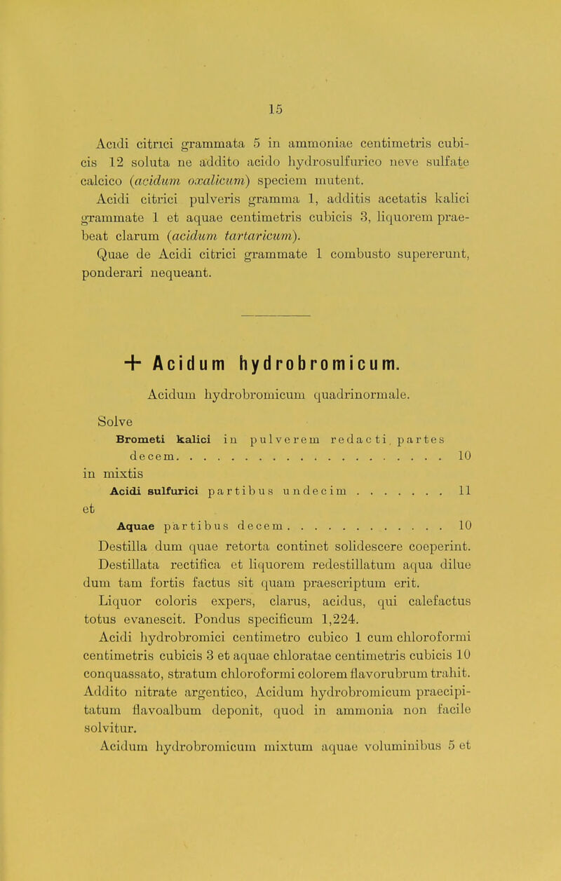 Acidi citrici grammata 5 in ammoniae centimetris cubi- cis 12 soluta ne addito acido hydrosulfimco ueve sulfate calcico {acidiim oxaUcum) speciem mutent. Acidi citrici pulveris gramma 1, additis acetatis kalici gTammate 1 et aquae centimetris cubicis 3, liquorem prae- beat clarum (acldum tartaricum). Quae de Acidi citrici grammate 1 combusto supererunt, ponderari nequeant. + Acidum hydrobromicum. Acidum hydrobromicum quadrinormale. Solve Brometi kalici iu pulverem redacti.partes decem 10 in mixtis Acidi sulfurici partibus undecim 11 et Aquae partibus decem 10 Destilla dum quae retorta continet solidescere coeperint. Destillata rectifica et liquorem redestillatum aqua dilue dum tam fortis factus sit quam praescriptum erit. Liquor coloris expers, clarus, acidus, qui calefactus totus evanescit. Pondus specificum 1,224. Acidi hydrobromici centimetro cubico 1 cum chloroformi cenfcimetris cubicis 3 et aquae chloratae centimetris cubicis 10 conquassato, stratum chloroformi colorem flavorubrum trahit. Addito nitrate argentico, Acidum hydrobromicum praecipi- tatum flavoalbum deponit, quod in ammouia non facile solvitur. Acidum hydrobromicum mixtum aquae volumiuibus 5 et