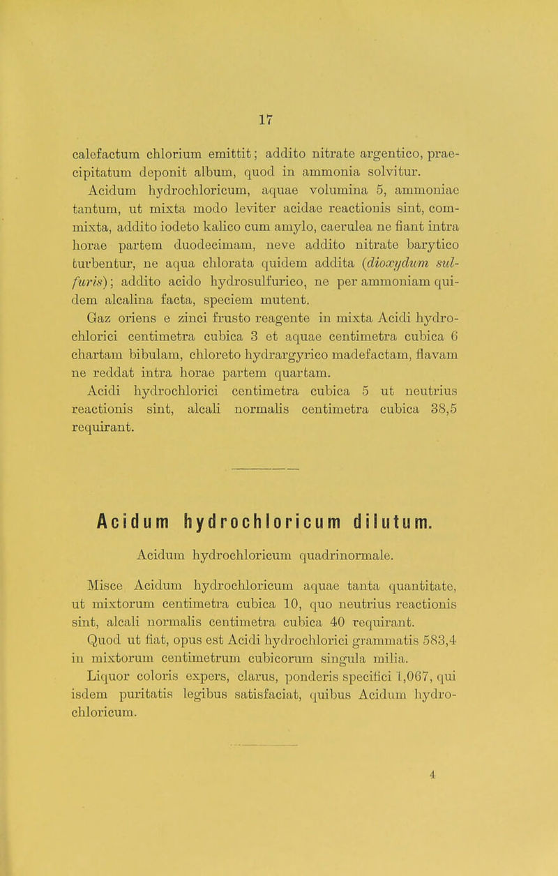 ir calcfactum chlorium emittit; addito nitrate argentico, prae- cipitatum deponit album, quod in ammonia solvitur. Acidum hydrochloricum, aquae volumina 5, ammoniae tantum, ut mixta modo leviter acidae reactionis sint, com- mixta, addito iodeto kaHco cum amylo, caerulea ne fiant intra horae partem duodecimam, ueve addito nitrate barytico turbentur, ne aqua chlorata quidem addita {clioxyclum, sul- furis); addito acido hydrosulfurico, ne per ammoniam qui- dem alcahna facta, speciem mutent. Gaz oriens e zinci frusto reagente in mixta Acidi hydro- chlorici centimetra cubica 3 et aquae centimetra cubica 6 chartam bibulam, chloreto hydrargyrico madefactam, flavam ne reddat intra horae partem quartam. Acidi hydrochlorici centimetra cubica 5 ut neutrius reactionis sint, alcah normahs centimetra cubica 38,5 requirant. Acidum hydrochioricum dilutum. Acidum hydrochloricum quadrinormale. Misce Acidum hydrochloricum aquae tanta quantitate, ut mixtorum centimetra cubica 10, quo neutrius reactionis sint, alcali normahs centimetra cubica 40 requirant. Quod ut fiat, opus est Acidi hydrochlorici grammatis 583,4 iu mixtorum centimetrum cubicorum singukx miha. Liquor coloris expers, clarus, ])onderis specitici 1,067, qui isdem puritatia legibus satisfaciat, (|uibus Acidiim liydro- chloricum.