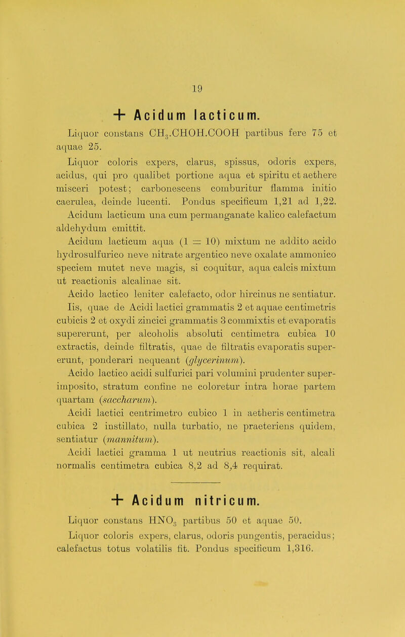 + Acidum lacticum. Liquor coiistans CH3.CHOH.COOH partibus fere 75 ct aquae 25. Liquor coloris expers, clarus, spissus, odoris expers, acidus, qui pro qualibet portioue aqua et spiritu ct aethere misceri potest; carbonescens comburitur flamma initio caerulea, deinde lucenti. Pondus specificum 1,21 ad 1,22. Acidum lacticum una cum permanganate kalico calefactum aldehydum emittit. Acidum lacticum aqua (1 = 10) mixtum ne addito acido hydrosulfurico ueve nitrate argentico neve oxalate ammonico speciem mutet neve magis, si coquitur, aqua calcis mixtum ut reactionis alcalinae sit. Acido lactico leniter calefacto, odor hircinus ne sentiatur. lis, quae de Acidi lactici grammatis 2 et aquae centimetris cubicis 2 et oxydi zincici grammatis 3 commixtis et evaporatis supererunt, per alcoholis absoluti centimetra cubica 10 extractis, deinde filtratis, quae de filtratis evaporatis super- erunt, ponderari nequeant {glycerhium). Acido lactico acidi sulfurici pari volumini prudenter super- imposito, stratum confine ne coloretur intra horae partem quartam (saceharimi). Acidi lactici centrimetro cubico 1 in aetheris centimetra cubica 2 instillato, nulla turbatio, ne praeteriens quidem, sentiatur (jnannitum). Acidi lactici gramma 1 ut neutrius reactionis sit, alcali normalis centimetra cubica 8,2 ad 8_,4 requirat. + Acidum nitricum. Liquor constans HNO.. partibus 50 et aquae 50. Liquor coloris expers, clarus, odoris pungentis, peracidus; calefactus totus volatilis fit. Pondus spccificum 1,31G.