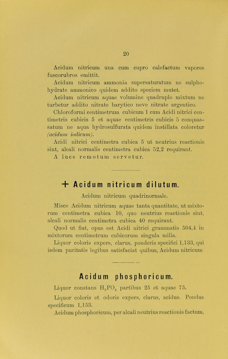 Acidura nitricum una cum cupro calefactum vapores fuscorubros emittit. Acidum nitricum ammonia supersaturatum ne sulpho- hydrate ammonico quidem addito speciem mutet. Acidum nitricum aquae volumine quadruplo mixtum ne turbetur addito nitrate barytico neve nitrate argentico. Chlorof ormi centimetrum cubicum 1 cum Acidi ni trici cen- timetris cubicis 5 et aquae centimetris cubicis 5 conquas- satum ne aqua hydrosulfurata quidem instillata coloretur (acidum iodicum). Acidi nitrici centimetra cubica 5 ut neutrius reactionis sint, alcali normaHs centimetra cubica 52,2 requirant. A luce remotum servetur. + Acidum nitricum dilutum. Acidum nitricum quadrinormale. Misce Acidum nitricum aquae tanta quantitate, ut niixto- rum centimetra cubica 10, quo neutrius reactionis sint, alcali normaUs centimetra cubica 40 requirant. Quod ut fiat, opus est Acidi nitrici grammatis 504,-1: in mixtorum centimetrum cubicorum singula niilia. Liquor coloris expers, clarus, pondei'is speciiici 1,133, qui isdem puritatis legibus satisfaciat quibus, Acidum nitricum Acidum phosphoricum. Liquor constans H3PO.J partibus 25 et aquae 75. Liquor coloris et odoris expcrs, clarus, acidus. Pondus specificum 1,153. Acidum phosphoricum, per alcaU neutrius reactiouis factum.