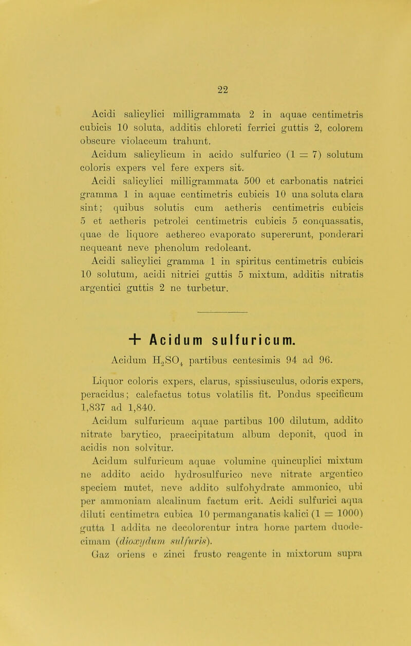 Acidi salicylici milligrammata 2 in aquae centimetris cubicis 10 soluta, additis chloreti ferrici guttis 2, colorem obscure violaceum trahunt. Acidum salicylicum in acido sulfurico (1 7) solutum coloris expers vel fere expers sit. Acidi Sci]icylici milligrammata 500 et carbonatis natrici gramma 1 in aquae centimetris cubicis 10 una soluta clara sint; quibus solutis cum aetheris centimetris cubicis 5 et aetheris petrolei centimetris cubicis 5 conquassatis, quae de liquore aethereo evaporato supererunt, ponderari nequeant neve phenolum redoleant. Acidi salicyHci gramma 1 in spiritus centimetris cubicis 10 solutum^ acidi nitrici guttis 5 mixtum, additis nitratis argentici guttis 2 ne turbetur. + Acidum sulfuricum. Acidum HjSO,^ partibus centesimis 94 ad 96. Liquor coloris expers, clarus, spissiusculus, odoris expers, peracidus; calefactus totus volatilis fit. Pondus specificum 1,837 ad 1,840. Acidum sulfuricum aquae partibus 100 dilutum, addito nitrate barytico, praecipitatum album deponit, quod in acidis non solvitur. Acidum sulfuricum aquae volumine quincuplici mixtum ne addito acido laydrosulfurico neve nitrate argentico speciem mutet, neve addito sulfohydrate ammonico, ubi per ammoniam alcalinum factum erit. Acidi sulfui'ici aqua diluti centimetra cubica 10 permanganatis kalici (1 = 1000) gutta 1 addita ne decolorentur intra liorae partem duode- cimam {cUoxydnm mdfurls). Gaz oriens o zinci frusto reagente in mixtorum supi'a
