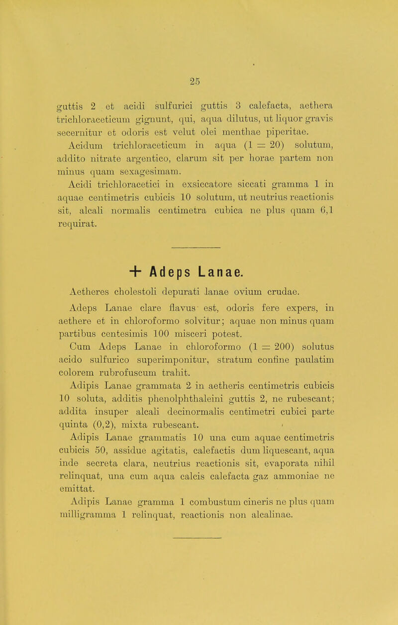 guttis 2 et acidi sulfurici guttis 3 calefacta, aethera tricliloraceticum gigimnt, qui, aqua dilutus, ut liquor gTavis secernitur et odoris est velut olei menthae piperitae. Acidum trichloraceticum in aqua (1 = 20) solutum, addito nitrate argentico, clarum sit per horae partem non minus quam sexagesimam. Acidi trichloracetici in exsiccatore siccati gramma 1 in aquae centimetris cubicis 10 sohitum, ut neutrius reactionis sit, alcah normalis centimetra cubica ne plus quam 6,1 requirat. + AdepsLanae. Aetheres cholestoh depurati lanae ovium crudae. Adeps Lanae clare flavus' est, odoris fere expers, in aethere et in chloroformo solvitur; aquae non minus quam partibus centesimis 100 misceri potest. Cum Adeps Lanae in chloroformo (1 = 200) solutus acido sulfurico superimponitur, stratum confine paulatim colorem rubrofuscum trahit. Adipis Lanao grammata 2 in aetheris centimetris cubicis 10 soluta, additis phenolphthaleini guttis 2, ne rubescant; addita insuper alcaH decinormalis centimetri cubici parte quinta (0,2), mixta rubescant. Adipis Lanae grammatis 10 una cum aquae centimetris cubicis 50, assidue agitatis, calefactis dum liquescant, aqua inde secreta cJara, neutrius reactionis sit, evaporata nihil reKnquat, una cum aqua calcis calefacta gaz ammoniae ne emittat. Adipis Lanae gramma 1 combustum cineris ne plus fjuam miUigramma 1 reHn(|uat, reactionis non alcaHnae.