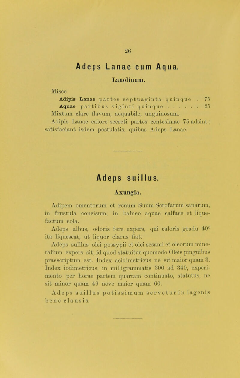Adeps Lanae cum Aqua. Lanolinum. Misce Adipis Lanae partes septUeaginta quinquo . 75 Aquae p a r t i l) u k v i g i n t i q u i n q u e 25 Mixtum clare flavum, aequabile, unguinosum. Aclipis Lauae calore secreti partes centesimae 75 adsint; satisfaciant isdem postulatis, quibus Adeps Lanae. Adeps suillus. Axungia. Adipem omentorum et renum Suum Scrofarum sanarum, in frustula concisum, in balneo aquae calface et lique- factum cola. Adeps albus, odoris fere expers, qui caloris gradu 40 ita liquescat, ut liquor clarus fiat. Adeps suillus olei gossypii et olei sesami et oleorum mine- ralium expers sit, id quod statuitur quomodo Oleis pinguibus praescriptum est. Index acidimetricus ne sit maior quam 3. Index iodimetricus, in milligrammatis 300 ad 340, experi- mento per horae partem quartam continuato, statutus, ne sit minor quam 49 neve maior quam 60. Adeps suillus potissimum servetur in lagenis bene clausis.