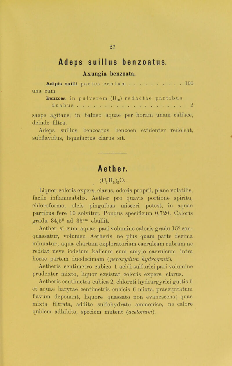 Adeps suillus benzoatus. Axungia beiizoata. Adipis suilli partes centum 100 una cura Benzoes in pulverem (B,q) redactae partibus duabus 2 saepe agitans, in balneo aquae per horam unam calface, deinde filtra. Adeps suillus benzoatus benzoen evidenter redoleat, subilavidus, liquefactus clarus sit. A e t h e r. (C,H,),0. Liquor coloris expers, clarus, odoris proprii, plane volatilis, facile inflammabilis. Aetlier pro quavis portione spiritu, chloroformo, oleis pinguibus misceri potest, in aquae partibus fere 10 solvitur. Pondus specificum 0,720. Caloris gradu 34,5° ad 35™ ebullit. Aether si cum aquae pari volumine caloris gradu 15 con- quassatur, volumen Aetheris ne plus quam parte decima rainuatur; aqua chartam exploratoriam caeruleam rubram ne reddat neve iodefcum kalicum cura amylo caeruleum intra horae partem duodecimam {peroxydiim Jiydrogenii). Aetheris centimetro cubico 1 acidi sulfurici pari volumine prudenter mixto, liquor exsistat coloris expei's, clarus. Aetheris centimetra cubica 2, chloreti liydrargyrici guttis 6 et aquae barytae centiraetris cubicis 6 raixta, praecipitatum flavum deponant, liquore quassato non evanescens; quae raixta filtrata, addito sulfoliydrate aramonico, ne calore (juidem adhibito, speciem mutent (acetonum).