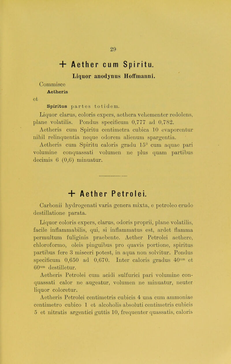+ Aether cum Spiritu. Liquor anodynus HolFmauni. Commisce Aetheris efc Spiritus partes totidem. liquor darus, coloris expers, aethera veliementer redolens, plane volatilis. Pondus specificum 0,777 ad 0,782. Aetheris cum Spiritu centimetra cubica 10 ovaporentur nihil relinquentia neque odorem alienum spargentia. Aetheris cum Spiritu caloris gradu 15 cum aquae pari volumine conquassati volumen ne plus quam partibus decimis 6 (0^6) minuatur. + Aether Petrolei. Carbonii hydrogenati varia genera mixta, e petroleo crudo destillatione parata. Liquor coloris expers, clarus, odoris proprii, plane volatilis, facile inflammabihs, qui, si inflammatus est, ardet flamma permultum fuliginis praebente. Aether Petrolei aethere, chloroformo, oleis pinguibus pro quavis portione, spiritus partibus fere 3 misceri potest, in aqua non solvitur. Pondus speciticum 0,650 ad 0,670. Inter caloris gradus ^O et 60 destifletur. Aetheris Pefcrolei cum acidi sulfurici pari volumine con- quassati calor ne augeafcur, volumen ne minuatur, neuter liquor coloretur. Aetheris Petrolei centimetris cubicis 4 una cum ammoniae centimetro cubico 1 et alcoholis absoluti centimetris cubicis 5 efc nitratis argentici guttis 10, frequenter quassatis, caloris