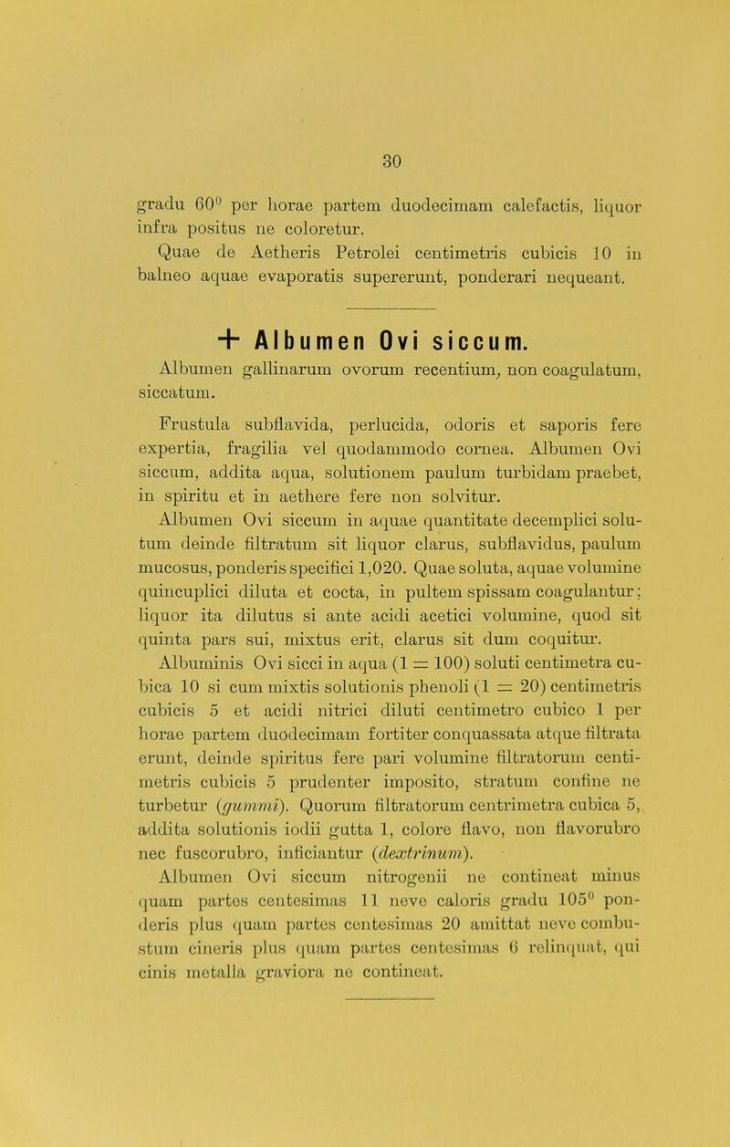 gradu 60 per liorae partem duodecimam calefactis, liquor infra positus ue coloretur. Quae de Aetheris Petrolei centimetris cubicis 10 in balneo aquae evaporatis supererunt, ponderari nequeant. + Albumen Ovi siccum. Albumen gallinarum ovorum recentium^ non coagulatum, siccatum. Frustula subflavida, perlucida, odoris et saporis fere expertia, fragilia vel quodammodo cornea. Albumen Ovi siccum, addita aqua, solutionem paulum turbidam praebet, in spiritu et in aethere fere non solvitur. Albumen Ovi siccum in aquae quantitate decemplici solu- tum deinde filtratum sit liquor clarus, subflavidus, paukim mucosus, ponderis specifici 1,020. Quae soluta, aquae volumine quincuplici diluta et cocta, in pultem spissam coagulantur; liquor ita dilutus si ante acidi acetici volumine, quod sit quinta pars sui, mixtus erit, clarus sit dum coquitur. Albuminis Ovi sicci in aqua (1 = 100) soluti centimetra cu- bica 10 si cum mixtis solutionis phenoli (1 = 20) centimetris cubicis 5 et acidi nitrici diluti centimetro cubico 1 per horae partem duodecimam fortiter conquassata atque filtrata erunt, deinde spiritus fere pari volumine filtratorum centi- metris cubicis 5 prudenter imposito, stratum confine ne turbetur {gummi). Quoium filtratorum centrimetra cubica 5, addita solutionis iodii gutta 1, colore flavo, uon flavorubro nec fuscorubro, inficiantur {dextrinum). Albumen Ovi siccum nitrogenii ne contineat minus quam pai'tes centesimas 11 neve caloris gradu 105 pon- deris plus quam partes centesimas 20 araittat neve combu- stum cineris phxs quam partes centesimas (3 relinciuat, qui cinis metalla graviora ne contineat.