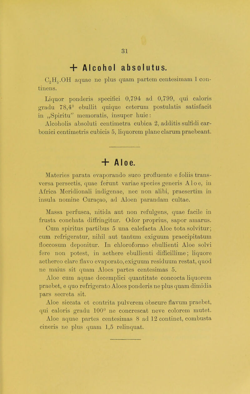 + Alcohol absolutus. C3H5.OH aquae ne plus quam partem centesimam 1 con- tinens. Liquor ponderis specifici 0,794 ad 0,799, qui caloris gradu 78,4 ebullit quique ceterum postulatis satisfacit in ,,Spiritu memoratis, insuper huic: Alcoliolis absoluti centimetra cubica 2, additis sulfidi car- bonici centimetris cubicis 5, liquorem plane clarum praebeant. + Aloe. Materies parata evaporando suco profluente e foliis trans- versa persectis, quae f erunt variae species generis A1 o e, in Africa Meridionali indigenae, nec non alibi, praesertim in insula nomine Cura^ao, ad Aloen parandam cultae. Massa perfusca, nitida aut non refulgens, quae facile in frusta conchata diffringitur. Odor proprius, sapor amarus. Cum spiritus partibus 5 una calefacta Aloe tota solvitur; cum refrigeratur, niliil aut tantum exiguum praecipitatum floccosum deponitur. In chloroformo ebulhenti Aloe solvi fere non potest, in aethere ebuUienti difiicillime; liquore aethereo clare flavo evaporato,exiguum residuum restat, quod ne maius sit quam Aloes partes centesimas 5. Aloe cum aquae decempKci quantitate concocta liquorem praebet, e quo refrigerato Aloes ponderis ne plus quam dimidia pars secreta sit. Aloe siccata et contiita pulverem obscure flavum praebet, qui caloris gradu 100 ne concrescat neve colorem mutet. Aloe aquae partes centesimas 8 ad 12 continet, combusta cineris ne plus quam 1,5 rehnquat.