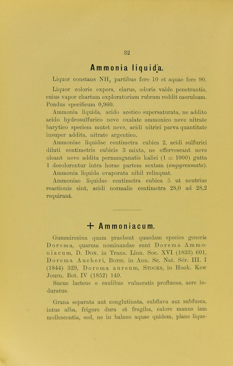 Ammonia liquida. Liquor constans NHg partibus fere 10 et aquae fere 90. Liquor coloris expers, clarus, odoris valde penetrantis, cuius vapor chartain exploratoriam rubram reddit caeruleam. Pondus specificum 0^960. Ammonia liquida, acido acetico supersaturata, ne addito acido hydrosulfurico neve oxalate ammonico neve nitrate barytico speciem mutet neve, acidi nitrici parva quantitate insuper addita, nitrate argjentico. Ammoniae liquidae centimetra cubica 2, acidi sulfurici diluti centimetris cubicis 3 mixta, ne efiervescant neve oleant neve addita permanganatis kalici (1 — 1000) gutta 1 decolorentur intra horae partem sextam {empyreumata). Ammonia liquida evaporata nihil relinquat. Ammoniae Uquidae- centimetra cubica 5 ut neutrius reactionis sint, acidi normaHs centimetra 28,0 ad 28,2 requirant. + Ammoniacum. Gummiresina quam praebent quaedam species gcncris Dorema, quarum nominandae sunt Dorema Aramo- niacum, D. Don. in Trans. Linn. Soc. XVI (1833) 601. Dorema Aucheri, Boiss. in Ann. Sc. Nat. S(^r. III. I (1844) 329, Dorema aureum, Stocks, in Hook. Kew Journ. Bot. IV (1852) 149. Sucus lacteus e caulibus vulnei-atis proflueus, aerc in- duratus. Grana separata aut conglutinata, subflava aut subfusca, intus alba, frigore dura et fragiha, calore manus iam mollescentia, sed, ne, \n bahieo aquae (]uidem, plane Hcjue-