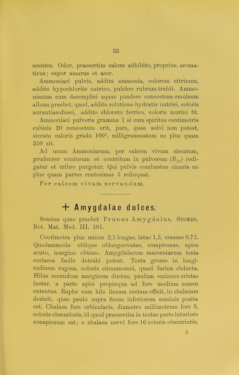 scentes. Odor, praesertim calore adhibito, proprius, aroma- ticus; sapor amarus et acer. Ammoniaci pulvis, addita ammonia, colorem citrinum, addito hypochlorite natrico, pulchre rubrum trahit. Ammo- niacum cum decemplici aquae pondere concoctum emulsum album praebet, quod, addita solutione hydratis natrici, coloris a,urantiacofusci, addito chloreto ferrico, coloris murini fit. Ammoniaci pulveris gramma 1 si cum spiritus centimetris cubicis 20 concoctum erit, pars, quae solvi non potest, siccata caloris gradu 100^, milligrammatum ne plus quam 350 sit. Ad usum Ammoniacum, per calcem vivam siccatum, prudenter contusum et contritum in pulverem (B^^q) redi- gatur et cribro purgetur. Qui pulvis combustus cineris ne plus quam partes centesimas 5 relinquat. Per calcem vivam servandum. + Amygdalae dulces. Semina quae praebet Prunus Amygdalus, Stokes, Bot. Mat. Med. III. 101. Centimetra plus minus 2,5 longae, latae 1,5, crassae 0,75. Quodammodo oblique oblongoovatae, compressae, apice acuto, margine obtuso. Amygdalarum maceratarum testa coriacea facile detrahi potest. Testa grosse in longi- tudinem rugosa, coloris cinnamomei, quasi farina obducta. Hilus secundum marginem ductus, paulum eminens cristae instar, a parte apici propinqua ad fere medium semen extentus. Raphe cmn hilo lineam rectam efficit, in chalazam desinit, quae paulo supra finem inferiorem seminis posita est. Chalaza fere orbicularis, diametro millimetrura fere 3, coloris obscurioris, id quod praesertim in testae parte interiore conspicuum est; e chalaza nervi fere 16 coloris obscurioris, 5