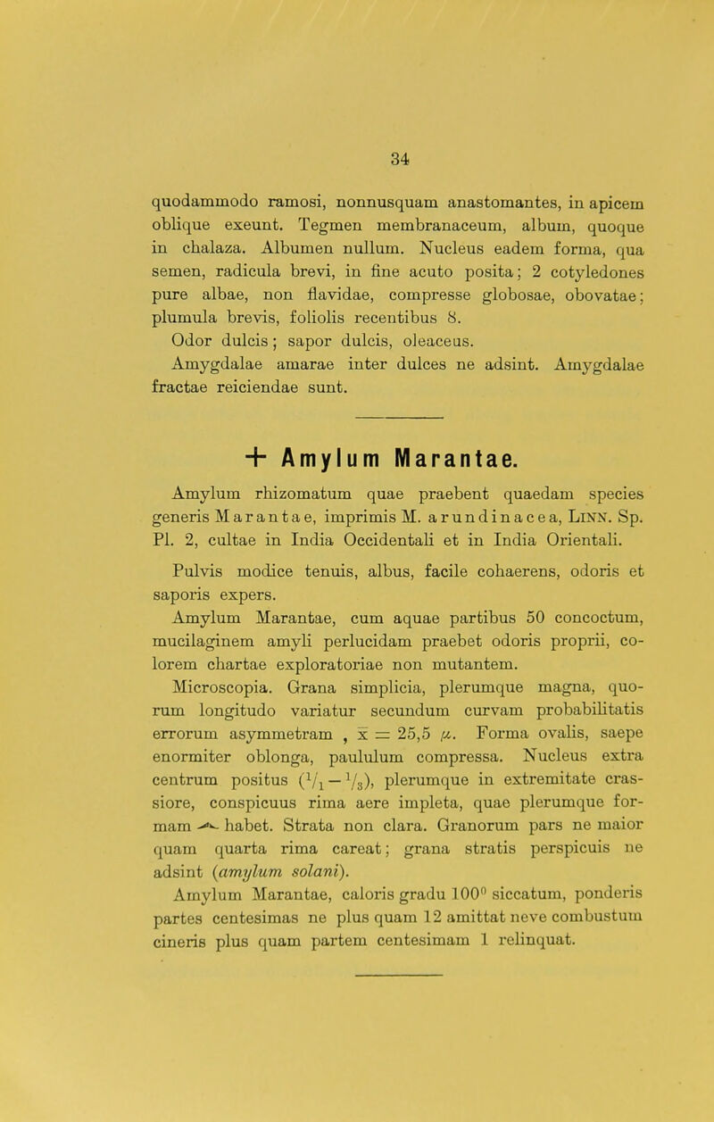 quodammodo ramosi, nonnusquam anastomantes, in apicem oblique exeunt. Tegmen membranaceum, album, quoque in chalaza. Albumen nullum. Nucleus eadem forma, qua semen, radicula brevi, in fine acuto posita; 2 cotyledones pure albae, non flavidae, compresse globosae, obovatae; plumula brevis, foliolis recentibus 8. Odor dulcis; sapor dulcis, oleaceus. Amygdalae amarae inter dulces ne adsint. Amygdalae fractae reiciendae sunt. H- Amylum Marantae. Amylum rhizomatum quae praebent quaedam species generis Marantae, imprimis M. arundinacea, LiNN. Sp. Pl. 2, cultae in India Occidentali et in India Orientali. Pulvis modice tenuis, albus, facile cohaerens, odoris et saporis expers. Amylum Marantae, cum aquae partibus 50 concoctum, mucilaginem amyli perlucidam praebet odoris proprii, co- lorem chartae exploratoriae non mutantem. Microscopia. Grana simplicia, plerumque magna, quo- rum longitudo variatur secundum curvam probabiHtatis errorum asymmetram , x = 25,5 pi. Forma ovalis, saepe enormiter oblonga, paululum compressa. Nucleus extra centrum positus (Vi — Vs)! plerumque in extremitate cras- siore, conspicuus rima aere impleta, quae plerumque for- mam habet. Strata non clara. Granorum pars ne maior quam quarta rima careat; grana stratis perspicuis ne adsint {amylum solani). Amylum Marantae, caloris gradu 100 siccatum, ponderis partes centesimas ne plus quam 12 amittat neve combustum cineris plus quam partem centesimam 1 reHnquat.