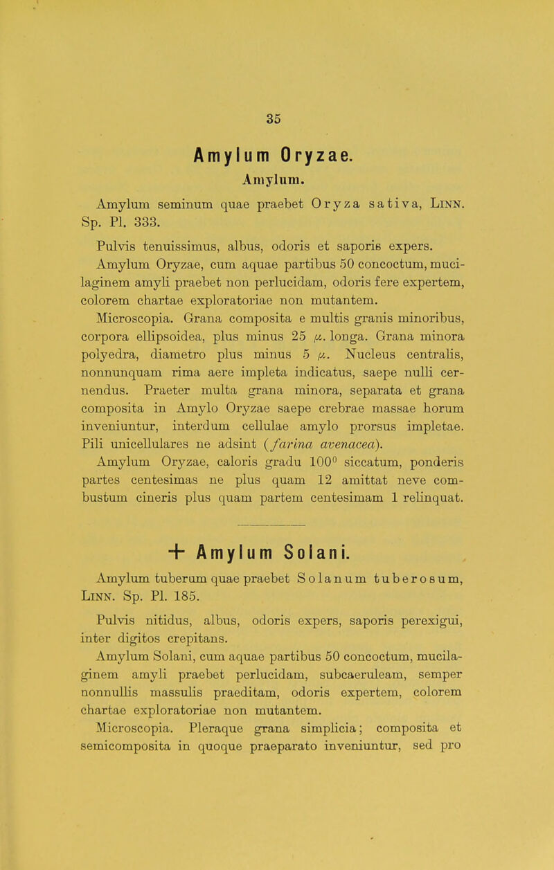 Amylum Oryzae. Amylura. Amylum seminum quae praebet Oryza sativa, LlNN. Sp. Pl. 333. Pulvis tenuissimus, albus, odoris et saporis expers. Amylum Oryzae, cum aquae partibus 50 concoctum, muci- laginem amyli praebet non perlucidam, odoris f ere expertem, colorem chartae exploratoriae non mutantem. Microscopia. Grana composita e multis granis minoribus, corpora ellipsoidea, plus minus 25 longa. Grana minora poiyedra, diametro plus minus 5 //-. Nucleus centralis, nonnunquam rima aere impleta indicatus, saepe nulli cer- nendus. Praeter multa grana minora, separata et grana composita in Amylo Oryzae saepe crebrae massae horum inveniuntur, interdum cellulae amylo prorsus impletae. Pili imicellulares ne adsint {farina avenacea). Amylum Oryzae, caloris gradu lOO^ siccatum, ponderis partes centesimas ne plus quam 12 amittat neve com- bustum cineris plus quam partem centesimam 1 relinquat. + AmylumSolani. Amylum tuberum quae praebet Solanum tuberosum, LiNN. Sp. Pl. 185. Piilvis nitidus, albus, odoris expers, saporis perexigui, inter digitos crepitans. Amylum Solani, cum aquae partibus 50 concoctum, mucila- ginem amyli praebet perlucidam, subcaeruleam, semper nonnullis massulis praeditam, odoris expertem, colorem chartae exploratoriae non mutantem. Microscopia. Pleraque grana simpHcia; composita et semicomposita in quoque praeparato inveniuntur, sed pro