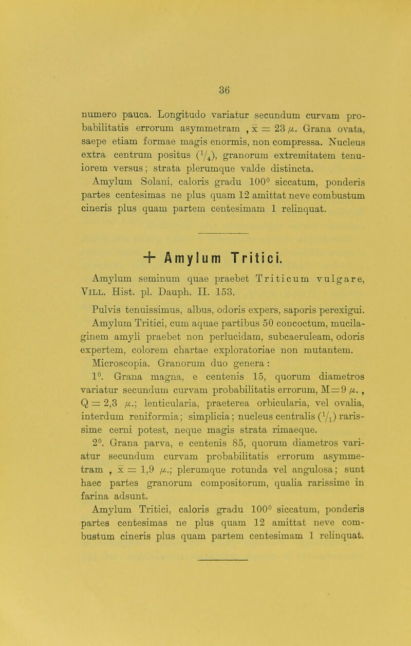 numero pauca. Longitudo variatur secundum curvam pro- babilitatis errorum asymmetram , x = 23 /^. Grana ovata, saepe etiam f ormae magis enormis, non compressa. Nucleus extra centrum positus (^/^), granorum extremitatem tenu- iorem versus; strata plerumque valde distincta. Amylum Solani, caloris gradu 100° siccatum, ponderis partes centesimas ne plus quam 12 amittat neve combustxmi cineris plus quam partem centesimam 1 relinquat. + Amylum Tritici. Amylum seminum quae praebet Triticum vulgare, ViLL. Hist. pl. Dauph. II. 153. Pulvis tenuissimus, albus, odoris expers, saporis perexigui. Amylum Tritici, cum aquae partibus 50 coacoctum, mucila- ginem amyli praebet non perlucidam, subcaeruleam, odoris expertem, colorem chartae exploratoriae non mutantem. Microscopia. Granorum duo genera : 1°. Grana magna, e centenis 15, quorum diametros variatur secundum curvam probabiHtatis errorum, Mrr9 /tj., Q — 2,3 {j..; lenticularia, praeterea orbicularia, vel ovalia, interdum reniformia; simpHcia; nucleus centralis (Yi) raris- sime cemi potest, neque magis strata rimaeque. 2°. Grana parva, e centenis 85, quorum diametros vari- atur secundum curvam probabilitatis errorum asymme- tram , x = 1,9 /C4.; plerumque rotunda vel angulosa; simt haec partes granorum compositorum, qualia rarissime in farina adsunt. Amylum Tritici, caloris gradu 100 siccatum, ponderia partes centesimas ne plus quam 12 amittat neve com- bustum cineris plus quam partem centesimam 1 reliuquat.