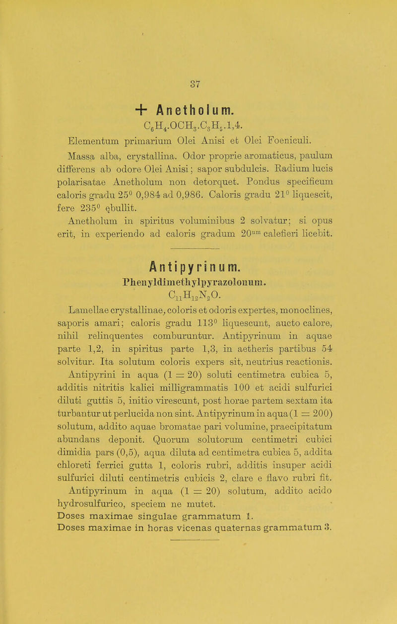 I 37 + Anetholum. C6H,.OCH3.C3H,.l,4. Elementum prlmarium Olei Anisi efc Olei Foeniculi. Massa alba, crystallina. Odor proprie aromaticus, paulum dilferens ab odore Olei Anisi; sapor subdulcis. Kadium lucis polarisatae Anetholum non detorquet. Pondus specificum caloris gradu 25 0,984 ad 0,986. Caloris gradu 21° liquescit, fere 235° ebuUit. Anetholum in spiritus voluminibus 2 solvatur; si opus erit, in experiendo ad caloris gradum 20™ calefieri licebit. Antipyrinum. Phenyldimethylpyrazolouum. C11H13N3O. Lamellae crystallinae^ coloris et odoris expertes, monoclines, saporis amari; caloris gradu 113° liquescunt, aucto calore, nihil relinquentes comburuntur. Antipyrinum in aquae parte 1,2, in spiritus parte 1,3, in aetheris partibus 54 solvitur. Ita solutum coloris expers sit, neutrius reactionis. Antipyrini in aqua (1 = 20) soluti centimetra cubica 5, additis nitritis kahci milligrammatis 100 et acidi sulfurici diluti guttis 5, initio virescunt, post horae partem sextam ita turbantur ut perlucida non sint. Antipyrinum in aqua (1 = 200) solutum, addito aquae bromatae pari volumine, praecipitatum abundans deponit. Quorum solutorum centimetri cubici dimidia pars (0,5), aqua diluta ad centimetra cubica 5, addita chloreti ferrici gutta 1, coloris rubri, additis insuper acidi sulfm-ici diluti centimetris cubicis 2, clax-e e flavo rubri fit. Antipyrinum in aqua (1 = 20) solutum, addito acido hydrosulfiirico, speciem ne mutet. Doses maximae singulae grammatum 1.