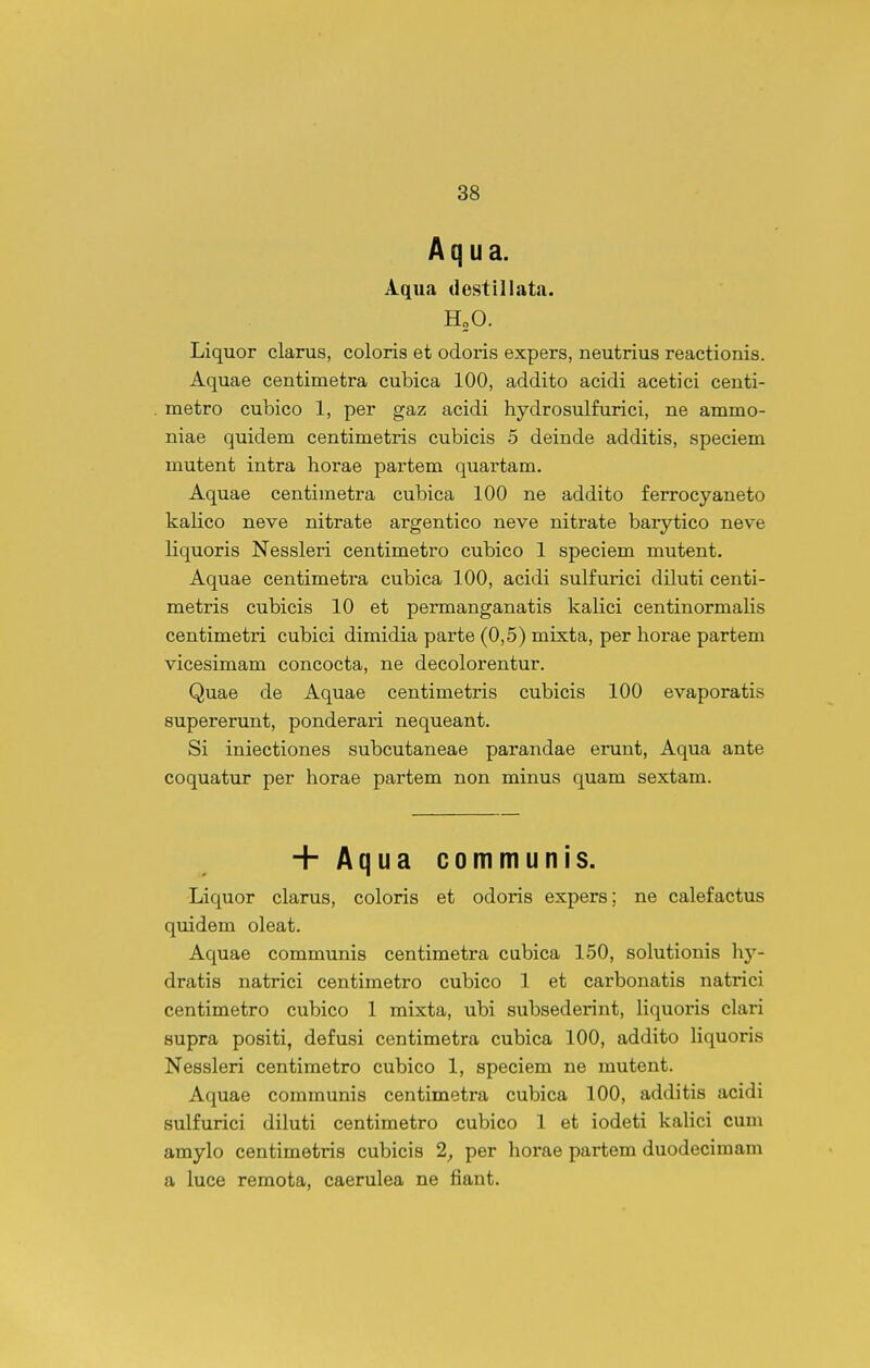 Aq ua. Aqii«a destillata. H„0. Liquor clarus, coloris et odoris expers, neutrius reactionis. Aquae centimetra cubica 100, addito acidi acetici centi- metro cubico 1, per gaz acidi hydrosulfurici, ne ammo- niae quidem centimetris cubicis 5 deinde additis, speciem mutent intra horae partem quartam. Aquae centimetra cubica 100 ne addito ferrocyaneto kalico neve nitrate argentico neve nitrate barytico neve liquoris Nessleri centimetro cubico 1 speciem mutent. Aquae centimetra cubica 100, acidi sulfurici diluti centi- metris cubicis 10 et permanganatis kalici centinormaHs centimetri cubici dimidia parte (0,5) mixta, per horae partem vicesimam concocta, ne decolorentur. Quae de Aquae centimetris cubicis 100 evaporatis supererunt, ponderari nequeant. Si iniectiones subcutaneae parandae erunt, Aqua ante coquatur per horae partem non minus quam sextam. + Aqua communis. Liquor clarus, coloris et odoris expers; ne calefactus quidem oleat. Aquae communis centimetra cubica 150, solutionis hy- dratis natrici centimetro cubico 1 et carbonatis natrici centimetro cubico 1 mixta, ubi subsederint, liquoris clari supra positi, defusi centimetra cubica 100, addito Hquoris Nessleri centimetro cubico 1, speciem ne mutent. Aquae communis centimetra cubica 100, additis acidi sulfurici diluti centimetro cubico 1 et iodeti kahci cum amylo centimetris cubicis 2, per horae partem duodecimam a luce remota, caerulea ne fiant.