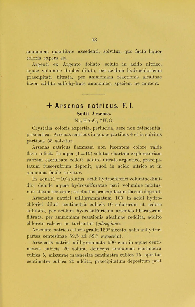 ammoniae quantitate excedenti, solvitur, quo facto liquor coloris expers sit. Argenti ex Argento foliato soluto in acido nitrico, aquae volumine duplici diluto, per acidum hydrochloricum praecipitati filtrata, per ammoniam reactionis alcalinae facta, addito aiilfohydrate ammonico, speciem ne mutent. + Arsenas natricus. F. I. Sodii Arsenas. NasHAsO^.THgO. Crystalla coloris expertia, perlucida, aere non fatiscentia, prismatica. Arsenas natricus in aquae partibus 4 et in spiritus partibus 55 solvitur. Arsenas natricus flammam non lucentem colore valde flavo inficit. In aqua (1 = 10) solutus chartam exploratoriam rubram caeruleam reddit, addito nitrate argentico, praecipi- tatum fuscorubrum deponit, quod in acido nitrico et in ammonia facile solvitur. In aqua (1 = 10) solutus, acidi hydrochlorici volumine dimi- dio, deinde aquae hydrosulfuratae pari volumine mixtus, non statim turbatur; calefactus praecipitatum flavum deponit. Arsenatis natrici milligrammatum 100 in acidi hydro- chlorici diluti centimetris cubicis 10 solutorum et, calore adhibito, per acidum hydrosulfuricum arsenico liberatorum filtrata, per ammoniam reactionis alcalinae reddita, addito chloreto calcico ne turbentur (phosphas). Arsenate natrico caloris gradu 150 siccato, salis anhydrici partes centesimae 59,5 ad 59,7 supersint. Arsenatis natrici milligrammata 500 cum in aquae centi- metris cubicis 20 soluta, deinceps ammoniae centimetra cubica 5, mixturae magnesiae centimetra cubica 15, spiritus centimetra cubica 20 addita, praecipitatum depositum post