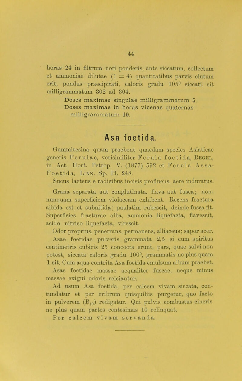 horas 24 in filtrum noti ponderis, ante siccatum, collectum et ammoniae dilutae (1 — 4) quantitatibus parvis elutum erit, pondus praecipitati, caloris gradu 105^ siccati, sit milligrammatum 302 ad 304. Doses maximae singulae milligrammatum 5. Doses maximae in horas vicenas quaternas milligrammatum 10. Asa foetida. Gummiresina quam praebent quaedam species Asiaticae generis Ferulae, vei-isimiHter Ferula foetida, Regel, in Act. Hort. Petrop. V. (1877) 592 et Ferula Assa- Foetida, Linn. Sp. Pl. 248. Sucus lacteus e radicibus incisis profluens, aere indm-atus. Grana separata aut conglutinata, flava aut fusca; non- nunquam superficiem violaceam exhibent. Recens fractura albida est et subnitida; pavdatim rubescit, deinde fusca fit. Superficies fracturae alba, ammonia Hquefacta, flavescit_, acido nitrico liquefacta, virescit. Odor proprius, penetrans, permanens, alUaceus; sapor acer. Asae foetidae pulveris grammata 2,5 si cum spiritus centimetiia cubicis 25 concocta erunt, pars, quae solvi non potest, siccata caloris gradu 100°, grammatis ne plus quam 1 sit. Cum aqua contrita Asa foetida emulsum album praebet. Asae foetidae massae aequaliter fuscae, neque minus massae exigui odoris reiciantur. Ad usum Asa foetida, per calcem vivam siccata, con- tundatur et per cribrum quisquihis purgetur, quo facto in pulverem (Bjq) redigatur. Qui pulvis combustus cineris ne plus quam partes centesimas 10 relinquat. Per calcem vivam servanda.