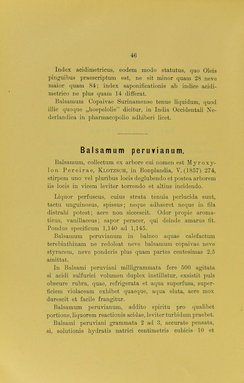 Index acidimetricus, eodem modo statutus, quo Oleis pinguibus praescriptum est, ne sit minor quam 28 neve maior quam 84; index saponificationis ab indice acidi- metrico ne plus quam 14 differat. Balsamum Copaivae Surinamense tenue liquidum, quod illic quoque „hoepelolie dicitur, in India Occidentali Ne- derlandica in pharmacopolio adhiberi licet. Balsamum peruvianum. Balsamum, coUectum ex arbore cui nomen est Myroxy- lon Pereirae, Klotzsch, in Bonplandia, V. (1857) 274, stirpem uno vel pluribus locis deglubendo et postea arborem iis locis in vicem leviter torrendo et altius incidendo. Liquor perfuscus, cuius strata tenuia perlucida sunt, tactu unguinosus, spissus; neque adhaeret neque in fila distrahi potest; aere non siccescit. Odor propie aroma- ticus, vanillaceus; sapor peracer, qui deinde amarus fit. Pondus specificum 1,140 ad 1,145. Balsamum peruvianum in balneo aquae calefactum terebinthinam ne redoleat nove balsamum copaivae neve styracem, neve ponderis plus quam partes centesimas 2,5 amittat. In Balsami peruviani miUigrammata fere 500 agitata si acidi sulfurici volumen duplex instillatur, exsistit puls obscure rubra, quae, refrigerata et aqua superfusa, super- ficiem violaceam exhibet quaeque, aqua eluta, aere mox durescit et facile frangitur. Balsamum peruvianum, addito spiritu pro qualibet portione, liquorem reactionis acidae, leviter turbidum praebet. Balsami peruviani grammata 2 ad 3, accurate pensata, si, solutionis hydratis natrici centimetris cubicis 10 et