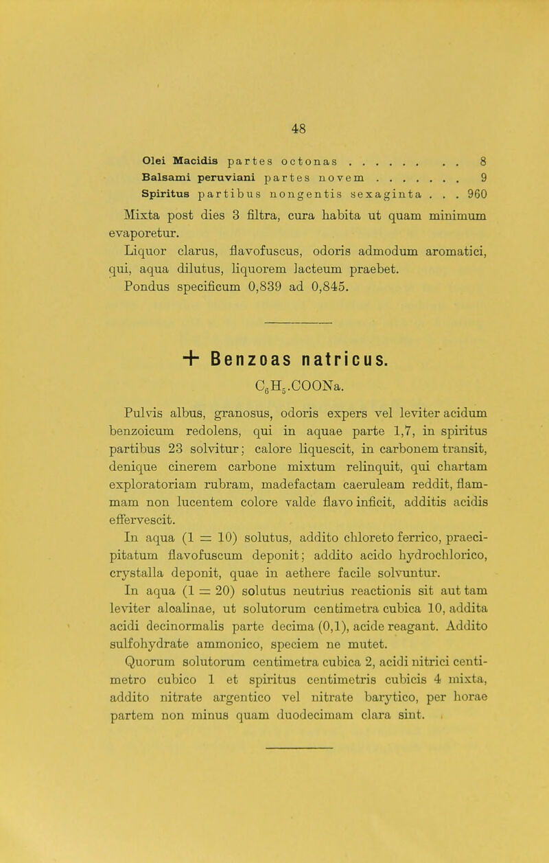 Olei Macidis partesoctonas 8 Balsami peruviani partes novem 9 Spiritus partibus nongentis sexaginta . . . 960 Mixta post dies 3 filtra, cura liabita ut quam minimum evaporetur. Liquor elarus, flavofuscus, odoris admodum aromatici, qui, aqua dilutus, liquorem Jacteum praebet. Pondus specificum 0,839 ad 0,845. + Benzoas natricus. CeHs.COONa. Pulvis albus, granosus, odoris expers vel leviter acidum benzoicum redolens, qui in aquae parte 1,7, in spixitus partibus 23 solvitur; calore liquescit, in carbonem transit, denique cinerem carbone mixtum relinquit, qui chartam exploratoriam rubram, madefactam caeruleam reddit, flam- mam non lucentem colore valde flavo inficit, additis acidis effervescit. In aqua (1 = 10) solutus, addito cliloreto ferrico, praeci- pitatum flavofuscum deponit; addito acido hydrochlorico, crystalla deponit, quae in aethere facile sohnintur. In aqua (1 = 20) solutus neutrius reactionis sit aut tam leviter aloalinae, ut solutorum centimetra cubica 10, addita acidi decinormalis parte decima (0,1), acide reagant. Addito sulfohydrate ammonico, speciem ne mutet. Quorum solutorum centimetra cubica 2, acidi nitrici centi- metro cubico 1 et spiritus centimetris cubicis 4 mixta, addito nitrate argentico vel nitrate barytico, per horae partem non minus quam duodecimam clara siut.