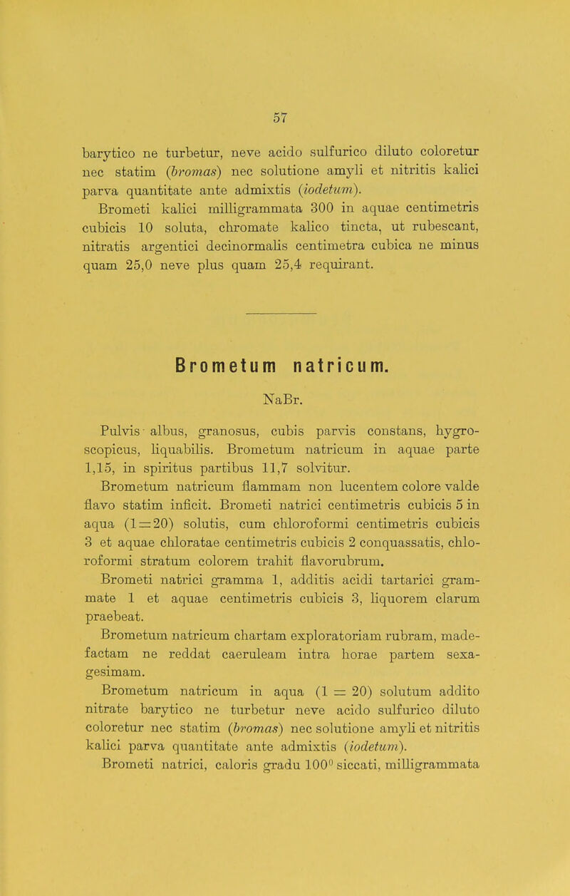 barytico ne turbetur, neve acido sulfurico diluto coloretur uec statim (bromas) nec solutione amyli et nitritis kalici parva quantitate ante admixtis {iocletum). Brometi kalici milligrammata 300 in aquae centimetris cubicis 10 soluta, chromate kalico tincta, ut rubescant, nitratis arcrentici decinormalis centimetra cubica ne minus quam 25,0 neve plus quam 25,4 requii*ant. Brometum natricum. NaBr. Pulvis- albus, granosus, cubis parvis constans, hygro- scopicus, liquabilis. Brometum natricum in aquae parte 1,15, in spiritus partibus 11,7 solvitur. Brometum natricum flammam non lucentem colore valde flavo statim inficit. Brometi natrici centimetris cubicis 5 in aqua (1 = 20) solutis, cum chloroformi centimetris cubicis 3 et aquae chloratae centimetris cubicis 2 conquassatis, chlo- roformi stratum colorem trahit flavorubrum. Brometi natrici gramma 1, additis acidi tai^tarici gram- mate 1 et aquae centimetris cubicis 3, liquorem clarum praebeat. Brometum natricum chartam exploratoriam rubram, made- factam ne reddat caeruleam intra horae partem sexa- gesimam. Brometum natricum in aqua (1 = 20) solutum addito nitrate barytico ne turbetur neve acido sulfurico diluto coloretur nec statim (bromas) nec solutione amyli et nitritis kalici parva quantitate ante admixtis (iodetum). Brometi natrici, caloris gradu 100^ siccati, milligrammata