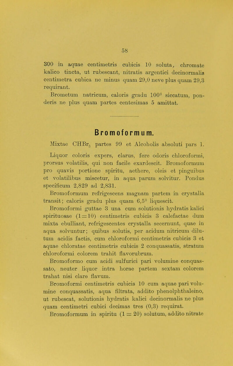 300 in aquae centimetris cubicis 10 soluta^ chromate kalico tincta, ut rubescant, nitratis argentici decinormalis centimetra cubica ne minus quam 29,0 neve plus quam 29,3 requirant. Brometum natricum, caloris gradu 100° siccatum, pon- deris ne plus quam partes centesimas 5 amittat. Bromoformum. Mixtae CHBrg partes 99 et Alcoholis absoluti pars 1. Liqaor coloris expers, clarus, fere odoris chloroformi, prorsus volatilis, qui non facile exardescit. Bromoformum pro quavis portione spiritu, aethere, oleis et pinguibus et volatilibus miscetur, in aqua parum solvitur. Pondus specificum 2,829 ad 2,831. Bromoformum refrigescens magnam partem in crystalla transit; caloris gradu plus quam 6,5'' liquescit. Bromoformi guttae 3 una cum solutionis hydratis kalici spirituosae (1 = 10) centimetris cubicis 3 calefactae dum mixta ebulliant, refrigescentes crystalla secernunt, quae in aqua solvuntur; quibus solutis, per acidum nitricum dilu- tum acidis factis, cum chloroformi centimetris cubicis 3 et aquae chloratae centimetris cubicis 2 conquassatis, stratum chloroformi colorem trahit flavorubrum. Bromoformo cum acidi sulfurici pari volumine conquas- sato, neater liquor intra horae partem sextam colorem trahat nisi clare flavum. Bromoformi centimetris cubicis 10 cum aquae pari volu- mine conquassatis, aqua filtrata, addito phenolphthaleino, ut rubescat, solutionis hydratis kalici decinormalis ne plus quam centimetri cubici decimas tres (0,3) requirat. Bromoforraum in spiritu (1 = 20) solutum, addito nitrate