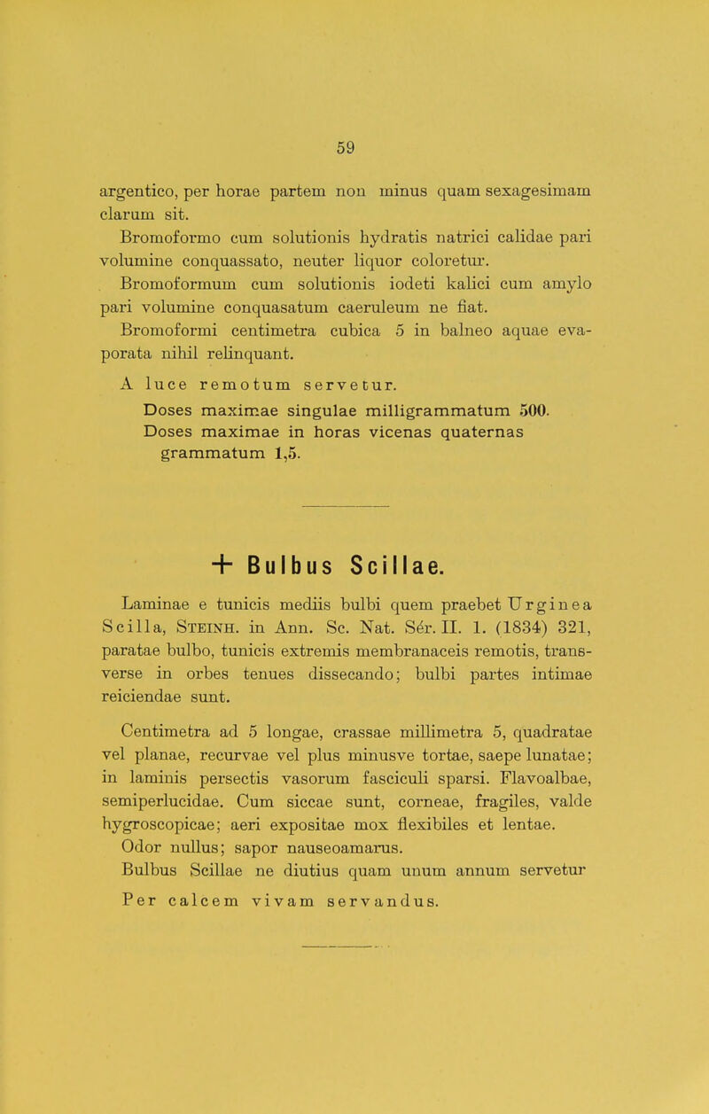 argentico, per horae partem non minus quam sexagesimam clarum sit. Bromoformo cum solutionis hydratis natrici calidae pari volumine conquassato, neuter liquor coloretur. Bromoformum cum solutionis iodeti kalici cum amylo pari volumine conquasatum caeruleum ne fiat. Bromoformi centimetra cubica 5 in babieo aquae eva- porata niliil relinquant, A luce remotum servetur. Doses maximae singulae milligrammatum 500. Doses maximae in horas vicenas quaternas grammatum 1,5. + Bulbus Scillae. Laminae e tunicis mediis bulbi quem praebet U r g i n e a Scilla, Steinh. in Ann. Sc. Nat. S^r. II. 1. (1834) 321, paratae bulbo, tunicis extremis membranaceis remotis, trans- verse in orbes tenues dissecando; bulbi partes intimae reiciendae sunt. Centimetra ad 5 longae, crassae millimetra 5, quadratae vel planae, recurvae vel plus minusve tortae, saepe lunatae; in laminis persectis vasorum fasciculi sparsi. Flavoalbae, semiperlucidae. Cum siccae sunt, corneae, fragiles, valde hygroscopicae; aeri expositae mox flexibiles et lentae. Odor nullus; sapor nauseoamarus. Bulbus Scillae ne diutius quam unum annum servetur Per calcem vivam servandus.