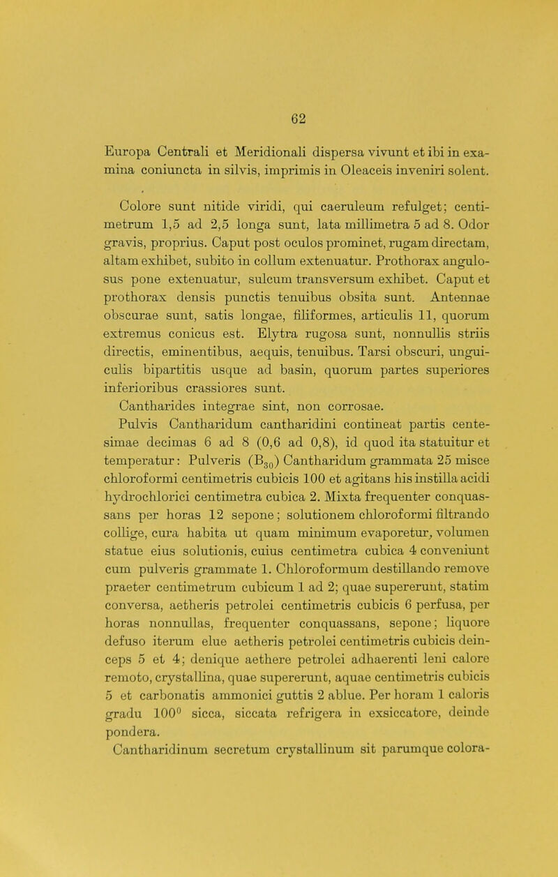 Europa Centrali et Meridionali dispersa vivunt et ibi in exa- mina coniuncta in silvis, imprimis in Oleaceis inveniri solent. Colore sunt nitide viridi, qui caeruleum refulget; centi- metrum 1,5 ad 2,5 longa sunt, lata millimetra 5 ad 8. Odor gravis, proprius. Caput post oculos prominet, rugam directam, altam exliibet, subito in collum extenuatur. Prothorax angulo- sus pone extenuatur, sulcum transversum exhibet. Caput et prothorax densis punctis tenuibus obsita sunt. Antennae obscurae sunt, satis longae, filiformes, articulis 11, quorum extremus conicus esfc. Elytra rugosa sunt, nonnullis striis directis, eminentibus, aequis, tenuibus. Tarsi obscuri, ungui- culis bipartitis usque ad basin, quorum partes superiores inferioribus crassiores sunt. Cantharides integrae sint, non corrosae. Pulvis Cantharidum cantharidini contineat partis cente- simae decimas 6 ad 8 (0,6 ad 0,8), id quod ita statuitur et temperatur: Pulveris (B^q) Cantharidum grammata 25 misce chloroformi centimetris cubicis 100 et aofitans his instilla acidi hydrochlorici centimetra cubica 2, Mixta frequenter conquas- sans per horas 12 sepone; solutionem clilorof ormi filtrando collige, cui-a habita ut quam miuimum evaporetur^ volumen statue eius solutionis, cuius centimetra cubica 4 convenivmt cum pulveris grammate 1. Chloroformum destillando remove praeter centimetrum cubicum 1 ad 2; quae supereruut, statim conversa, aetheris petrolei centimetris cubicis 6 perfusa, per horas nonnullas, frequenter conquassans, sepone; liquore defuso iterum elue aetheris petrolei centimetris cubicis dein- ceps 5 et 4; denique aethere petrolei adhaerenti leni calore remoto, crystallina, quae supererunt, aquae centimetris cubicis 5 et carbonatis ammonici guttis 2 ablue. Per horam 1 caloris gradu lOO^ sicca, siccata refrigera in exsiccatore, deiude pondera. Cantharidinum secretum crystallinum sit parumque colora-