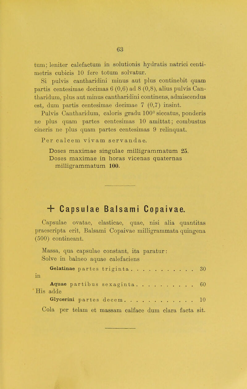 tum; leniter calefactum in solutionis hydratis natrici centi- metris cubicis 10 fere totum solvatur. Si pulvis cantharidini minus aut plus continebit quam partis centesimae decimas 6 (0,6) ad 8 (0,8), alius pulvis Can- tharidum, plus aut minus cantharidini continens, admiscendus est^ dum partis centesimae decimae 7 (0,7) insint. Pulvis Cantharidum, caloris gradu 100° siccatus, ponderis ne plus quam partes centesimas 10 amittat; combustus cineris ne plus quam partes centesimas 9 relinquat. Per calcem vivam servandae. Doses maximae singulae milligrammatum 25. Doses maximae in horas vicenas quaternas milligrammatum 100. + Capsulae Balsami Copaivae. Capsulae ovatae, elasticae, quae, nisi alia quantitas praescripta erit, Balsami Copaivae milligrammata quingena (500) contineant. Massa, qua capsulae constant, ita paratur: Solve in balneo aquae calefaciens Gelatinae partes triginta 30 in Aquae partibus sexaginta 60 His adde Glycerini partesdecem 10 Cola per telam et massam calface dum clara facta sit.