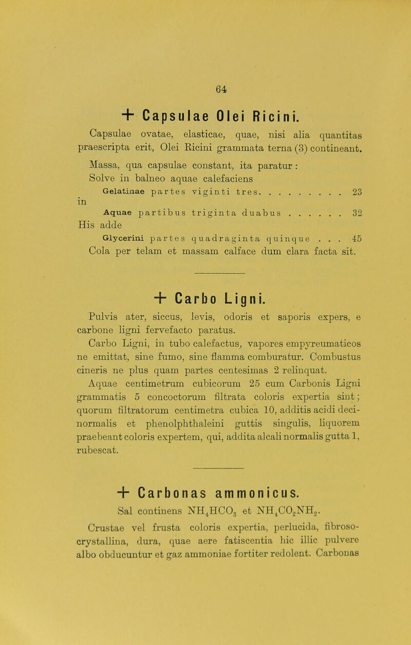 + Capsuiae Olei Ricini. Capsulae ovatae, elasticae, quae, nisi alia quantitas praescripta erit, Olei Ricini grammata terna (3) contineant. Massa, qua capsulae constant, ita paratur : Solve in balneo aquae calefaciens Gelatinae partes viginti tres 23 in Aquae partibustrigintaduabus 32 His aclde Glycerini partes quadraginta quinque . . . 45 Cola per telam et massam calface dum clara facta sit. + Carbo Ligni. Pulvis ater, siccus, levis, odoris et saporis expers, e carbone ligni fervefacto paratus. Carbo Ligni, in tubo calefactus^ vapores empyreiimaticos ne emittat, sine fumo, sine flamma comburatur. Combustus cineris ne plus quam partes centesimas 2 relinquat. Aquae centimetrum cubicorum 25 cum Carbonis Ligni grammatis 5 concoctorum filtrata coloris expertia siut; quorum filtratorum centimetra cubica 10, additis acidi deci- normalis et phenolpbthaleini guttis singulis, liquorem praebeant coloris expertem, qui, additaalcalinormalisgutta 1, rubescat. + Carbonas ammonicus. Sal continens NH^HCOg et NH.COaNHo. Crustae vel frusta coloris expertia, perlucida, fibroso- crystalJina, dura, quae aere fatiscentia liic illic pulvere albo obducuntur et gaz ammoniae fortiter redolent. Carbonas