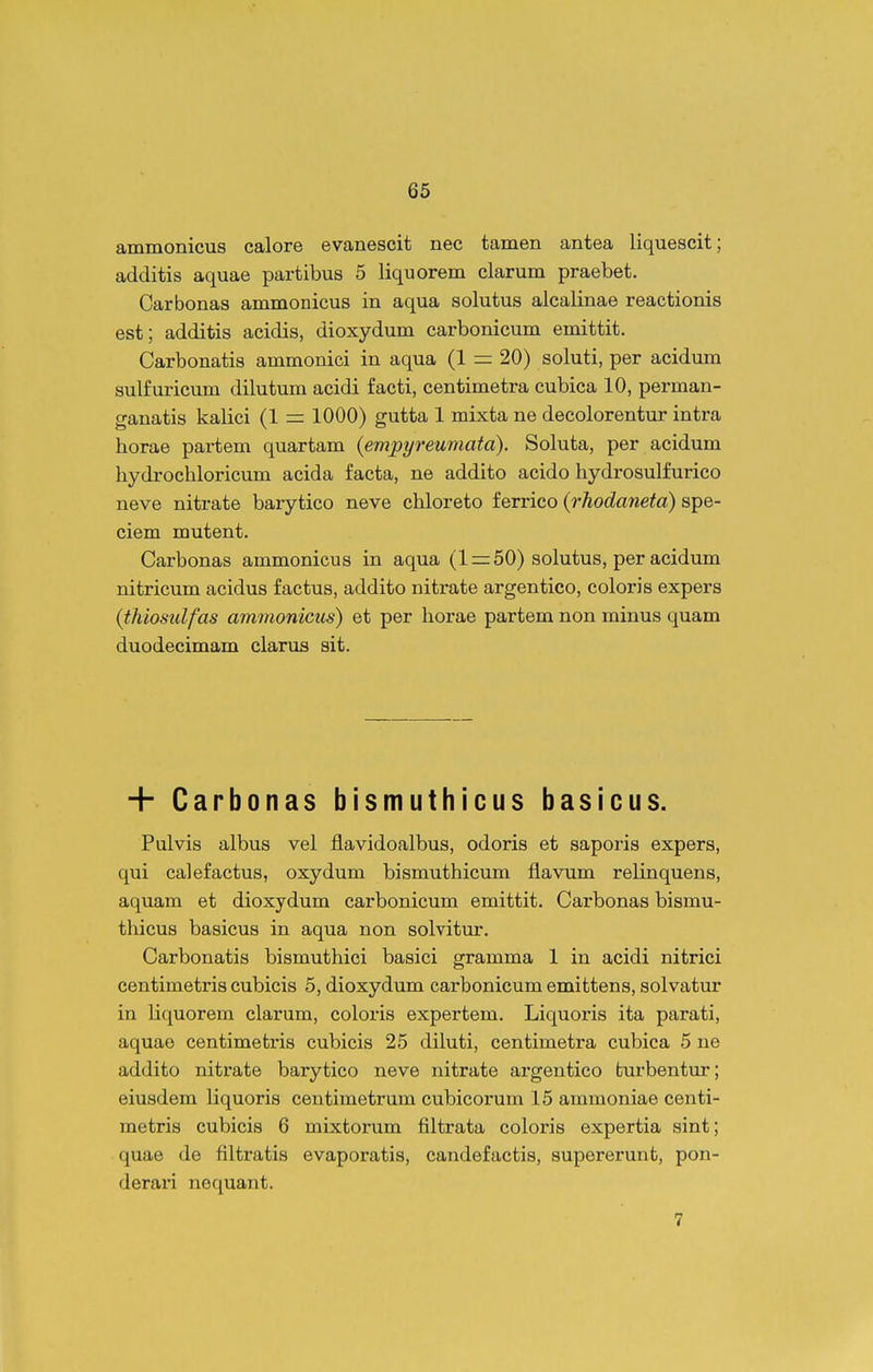ammonicus calore evanescit nec tamen antea liquescit; additis aquae partibus 5 liquorem clarum praebet. Carbonas ammonicus in aqua solutus alcalinae reactionis est; additis acidis, dioxydum carbonicum emittit. Carbonatis ammonici in aqua (1 = 20) soluti, per acidum sulfuricum dilutum acidi facti, centimetra cubica 10, perman- ganatis kalici (1 — 1000) gutta 1 mixta ne decolorentur intra horae partem quartam (empyreumatd). Soluta, per acidum hydrochloricum acida facta, ne addito acido hydrosulfurico neve nitrate barytico neve chloreto ferrico {rhodaneta) spe- ciem mutent. Carbonas ammonicus in aqua (1 = 50) solutus, per acidum nitricum acidus factus, addito nitrate argentico, coloris expers (thiosulfas ammonicus) et per horae partem non minus quam duodecimam clarus sit. + Carbonas bismuthicus basicus. Pulvis albus vel flavidoalbus, odoris et saporis expers, qui calefactus, oxydum bismuthicum flavum relinquens, aquam et dioxydum carbonicum emittit. Carbonas bismu- thicus basicus in aqua non solvitur. Carbonatis bismuthici basici gramma 1 in acidi nitrici centimetris cubicis 5, dioxydum carbonicum emittens, solvatur in liquorem clarum, coloris expertem. Liquoris ita parati, aquae centimetris cubicis 25 diluti, centimetra cubica 5 ne addito nitrate barytico neve nitrate argentico fcurbentur; eiusdem liquoris centimetrum cubicorum 15 ammoniae centi- metris cubicis 6 mixtorum filtrata coloris expertia sint; quae de filtratis evaporatis, candefactis, supererunt, pon- deraii nequant. 7