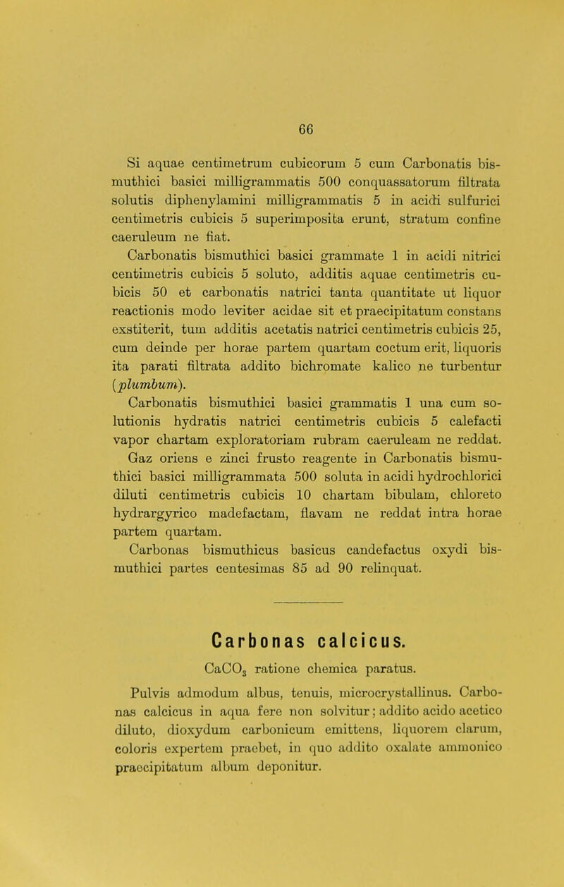 Si aquae centimetrum cubicorum 5 cum Carbonatis bis- muthici basici milligrammatis 500 conquassatorum filtrata solutis diphenylamini milligrammatis 5 in acidi sulfurici centimetris cubicis 5 superimposita erunt, stratum confine caeruleum ne fiat. Carbonatis bismuthici basici grammate 1 in acidi nitrici centimetris cubicis 5 soluto, additis aquae centimetris cu- bicis 50 et carbonatis natrici tanta quantitate ut liquor reactionis modo leviter acidae sit et praecipitatum constans exstiterit, tum additis acetatis natrici centimetris cubicis 25, cum deinde per horae partem quartam coctum erit, Hquoris ita parati filtrata addito bichromate kalico ne turbentur [plumhum). Carbonatis bismuthici basici grammatis 1 una cum so- lutionis hydratis natrici centimetris cubicis 5 calefacti vapor chartam exploratoriam rubram caeruleam ne reddat. Gaz oriens e zinci frusto reagente in Carbonatis bismu- thici basici milligrammata 500 soluta in acidi hydrochlorici diluti centimetris cubicis 10 chartam bibulam, chloreto hydrargyrico madefactam, flavam ne reddat intra horae partem quartam. Carbonas bismuthicus basicus candefactus oxydi bis- muthici partes centesimas 85 ad 90 reUnquat. Carbonas calcicus. CaCOg ratione chemica paratus. Pulvis admodum albus, tenuis, microcrystalHnus. Carbo- nas calcicus in aqua fere non solvitur; addito acido acetico diluto, dioxydum carbonicum emittens, Hquorem clarum, coloris expertcm praebet, in quo addito oxalate aramonico praecipitatum album deponitur.