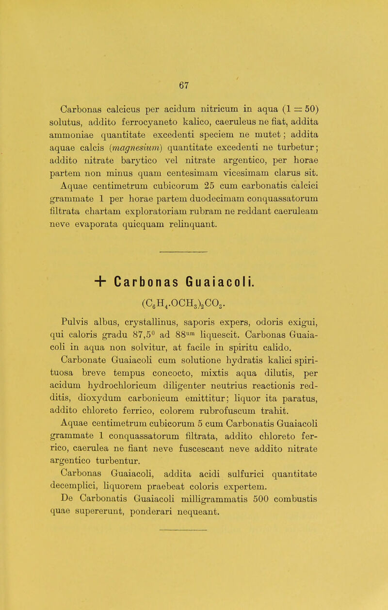 Carbonas calcicus per acidum nitricuin in aqua (1 = 50) solutus, addito ferrocyaneto kalico, caeruleus ne fiat, addita ammoniae quantitate excedenti speciem ne mutet; addita aquae calcis [magnesium) quantitate excedenti ne turbetur; addito nitrate barytico vel nitrate argentico, per horae partem non minus quam centesimam vicesimam ciarus sit. Aquae centimetrum cubicorum 25 cum carbonatis calcici grammate 1 per horae partem duodecimam conquassatorum filtrata chartam exploratoriam rubram ne reddant caeruleam neve evaporata quicquam relinquant. + Carbonas Guaiacoli. (CeH,.OCH3)2C03. Pulvis albas, crystallinus, saporis expers, odoris exigui, qui caloris gradu 87,5° ad 88™ liquescit. Carbonas Guaia- coli in aqua non solvitur, at facile in spiritu cahdo. Carbonate Guaiacoli cum solutione hydratis kalici spiri- tuosa breve tempus concocto, mixtis aqua dilutis, per acidum hydrochloricum diligenter neutrius reactionis red- ditis, dioxydum carbonicum emittitur; liquor ita paratus, addito chloreto ferrico, colorem rubrofuscum trahit. Aquae centimetrum cubicorum 5 cum Carbonatis Guaiacoli grammate 1 conquassatorum filtrata, addito chloreto fer- rico, caerulea ne fiant neve fuscescant neve addito nitrate argentico turbentur. Carbonas Guaiacoli, addita acidi sulfurici quantitate decemplici, liquorem praebeat coloris expertem. De Carbonatis Guaiacoli milHgrammatis 500 combustis quae supererunt, ponderari nequeant.