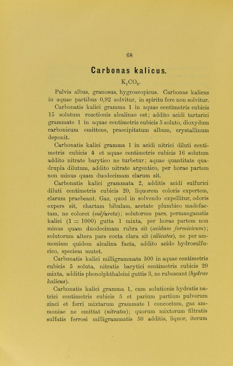 Carbonas kalicus. Pulvis albus, granosus, hygroscopicus. Carbonas kalicus in aquae partibus 0,92 solvitur, in spiritu fere non solvitur. Carbonatis kalici gramma 1 in aquae centimetris cubicis 15 solutum reactionis alcalinae est; addito acidi tartarici grammate 1 in aquae centimetris cubicis 5 soluto, dioxydum carbonicum emittens, praecipitatum album, crystallinum deponit. Carbonatis kalici gramma 1 in acidi nitrici diluti centi- metris cubicis 4 et aquae centimetris cubicis 16 solutum addito nitrate barytico ne turbetur; aquae quantitate qua- drupla dilutum, addito nitrate argentico, per horae partem non minus quam duodecimam clarum sit. Carbonatis kalici grammata 2, additis acidi sulfurici diluti centimetris cubicis 20, liquorem coloris expertem, clarum praebeant. Gaz, quod in solvendo expellitur, odoris expers sit, chartam bibulam, acetate plumbico madefac- tam, ne coloret (sulfureta); solutorum pars, permanganatis kalici (1 = 1000) gutta 1 mixta, per horae partem non minus quam duodecimam rubra sit (acidum formicicum); solutorum altera pars cocta clara sit (silicates), ne per am- moniam quidem alcalina facta, addito acido hydrosulfa- rico, speciem mutet. Carbonatis kalici milligrammata 500 in aquae centimetris cubicis 5 soluta, nitratis barytici centimetris cubicis 20 mixta, additis phenolphthaleini guttis 3, ne rubescant {Tiydras kalicus). Carbonatis kalici gramma 1, cum solutionis hydratis na- trici centimetris cubicis 5 et parium partium pulverum zinci et ferri mixtarum grammate 1 concoctum, gaz am- moniae ne emittat (nitrates); quorum mixtorum filtratis Bulfatis ferrosi milligrammatis 50 additis, liquor, iterum