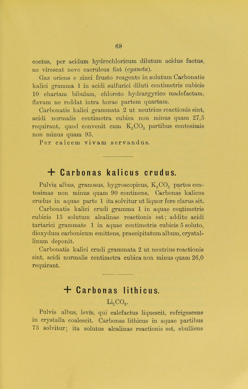 coctus, per acidum hydrochloricum dilutum acidus factus, ne virescat neve caeruleus fiat {cyanetd). Gaz oriens e zinci frusto reagente in solutum Carbonatis kalici gramma 1 in acidi sulfurici diluti centimetris cubicis 10 chartam bibulam, chloreto hydrargyrico madefactam, flavam ne reddat intra horae partem quartam. Carbonatis kalici grammata 2 ut neutrius reactionis sint, acidi normalis centimetra cubica non minus quam 27,5 requirant, quod convenit cum K3CO3 partibus centesimis non minus quam 95. Per calcem vivam servandus. + Carbonas kalicus crudus. Pulvis albus, granosus, hygroscopicus, KgCOg partes cen- tesimas non minus quam 90 continens. Carbonas kaHcus crudus in aquae parte 1 ita solvitur ut liquor f ere clarus sit. Carbonatis kalici crudi gramma 1 in aquae centimetris cubicis 15 solutum alcalinae reactionis est; addito acidi tartarici grammate 1 in aquae centimetris cubicis 5 soluto, dioxydum carbonicum emittens, praecipitatum album, crystal- Hnum deponit. Carbonatis kalici crudi grammata 2 ut neutrius reactionis sint, acidi normaUs centimetra cubica non minus quam 26,0 requirant. + Carbonas lithicus. LijCOg. Pulvis albus, levis, qui calefactus Hquescit, refrigescens in crystalla coalescit. Carbonas lithicus in aquae partibus 75 solvitur; ita solutus alcalinae reactionis est, ebulliens