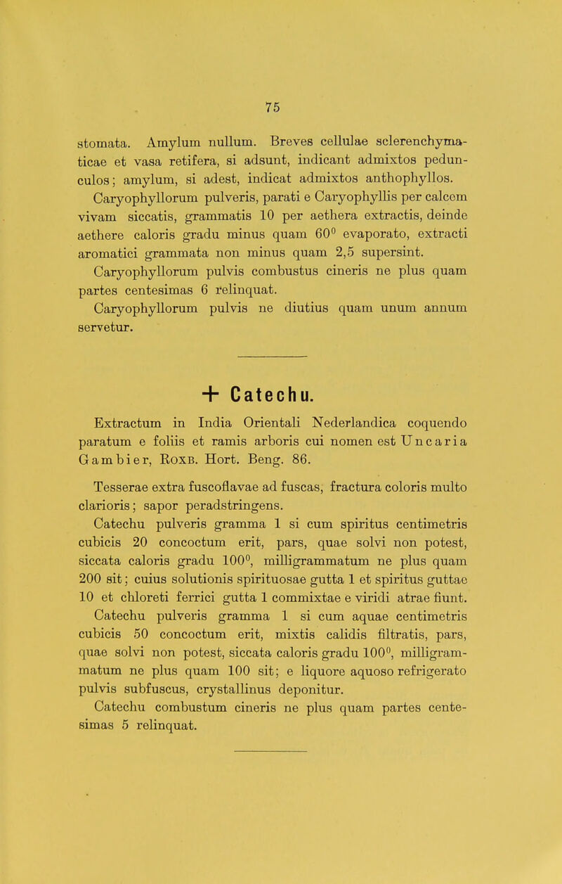 stomata. Amylum nullum. Breves cellulae sclerenchyma- ticae et vasa retifera, si adsunt, indicant admixtos pedun- culos; amylum, si adest, indicat admixtos anthophyllos. Caryophyllorum pulveris, parati e Caryophyllis per calcem vivam siccatis, grammatis 10 per aethera extractis, deinde aethere caloris gradu minus quam 60 evaporato, extracti aromatici grammata non minus quam 2,5 supersint. Caryophyllorum pulvis combustus cineris ne plus quam partes centesimas 6 relinquat. Caryophyllorum pulvis ne diutius quam unum annum servetur. + Catechu. Extractum in India Orientali Nederlandica coquendo paratum e foliis et ramis arboris cui nomen est U n c a r i a Gambier, Roxb. Hort. Beng. 86. Tesserae extra fuscoflavae ad fuscas, fractura coloris multo clarioris; sapor peradstringens. Catechu pulveris gramma 1 si cum spiritus centimetris cubicis 20 concoctum erit, pars, quae solvi non potest, siccata caloris gradu 100*', milligrammatum ne plus quam 200 sit; cuius solutionis spirituosae gutta 1 et spiritus guttao 10 et chloreti ferrici gutta 1 commixtae e viridi atrae fiunt. Catechu pulveris gramma 1 si cum aquae centimetris cubicis 50 concoctum erit, mixtis calidis filtratis, pars, quae solvi non potest, siccata caloris gradu 100°, milligram- matum ne plus quam 100 sit; e liquore aquoso refrigerato pulvis subfuscus, crystallinus deponitur. Catechu combustum cineris ne plus quam partes cente- simas 5 relinquat.