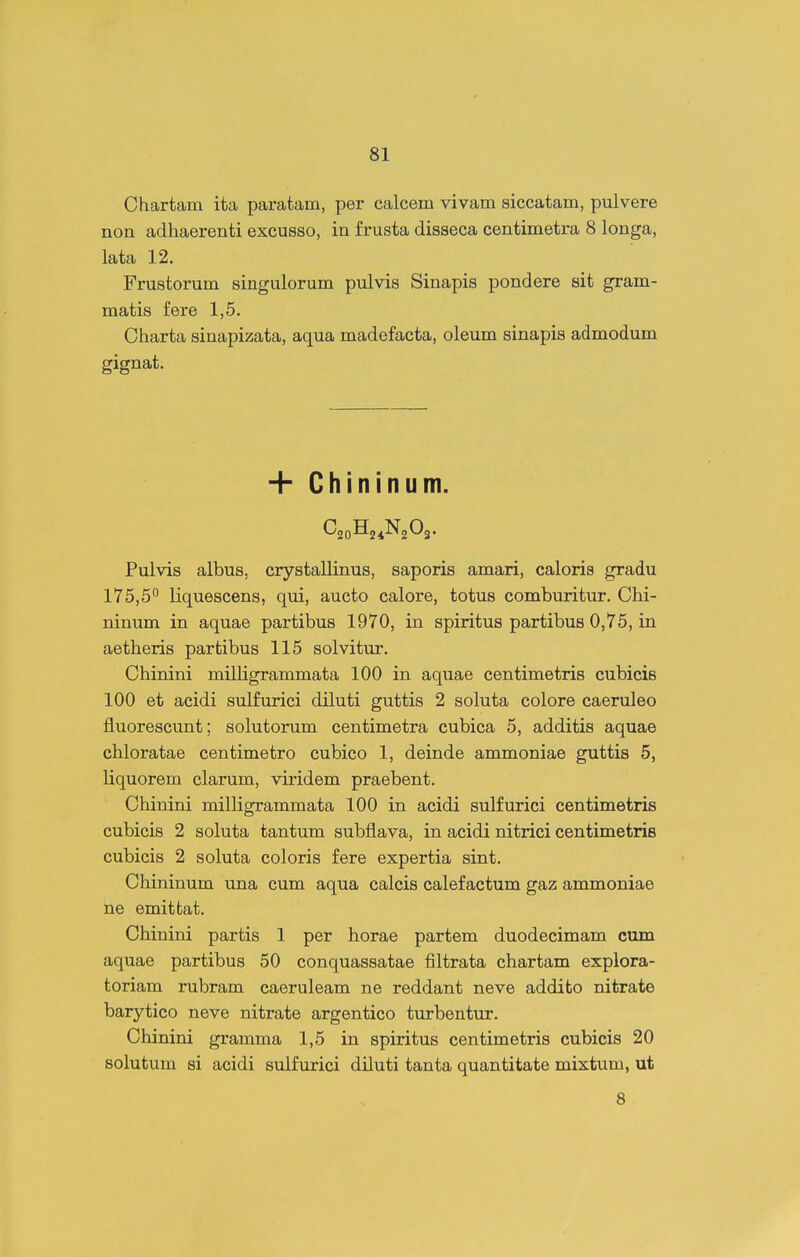 Chartam ita paratam, per calcem vivam siccatam, pulvere non adhaerenti excusso, in f rusta disseca centimetra 8 longa, lata 12. Frustorum singulorum pulvis Sinapis pondere sit gram- matis fere 1,5. Charta sinapizata, aqua madefacta, oleum sinapis admodum gignat. + Chininum. CaoHj^NgOj. Pulvis albus, crystallinus, saporis amari, caloris gradu 175,5 liquescens, qui, aucto calore, totus comburitur. Chi- ninum in aquae partibus 1970, in spiritus partibus 0,75, in aetheris partibus 115 solvitur. Chinini milligrammata 100 in aquae centimetris cubicis 100 et acidi sulfurici diluti guttis 2 soluta colore caeruleo fluorescunt; solutorum centimetra cubica 5, additis aquae chloratae centimetro cubico 1, deinde ammoniae guttis 5, liquorem clarum, viridem praebent. Chinini milligrammata 100 in acidi sulfurici centimetris cubicis 2 soluta tantum subflava, in acidi nitrici centimetris cubicis 2 soluta coloris fere expertia sint. Chininum una cum aqua calcis calefactum gaz ammoniae ne emittat. Chinini partis 1 per horae partem duodecimam cum aquae partibus 50 conquassatae filtrata chartam explora- toriam rubram caeruleam ne reddant neve addito nitrate barytico neve nitrate argentico turbentur. Chinini gramma 1,5 in spiritus centimetris cubicis 20 Bolutum si acidi sulfurici diluti tanta quantitate mixtum, ut 8