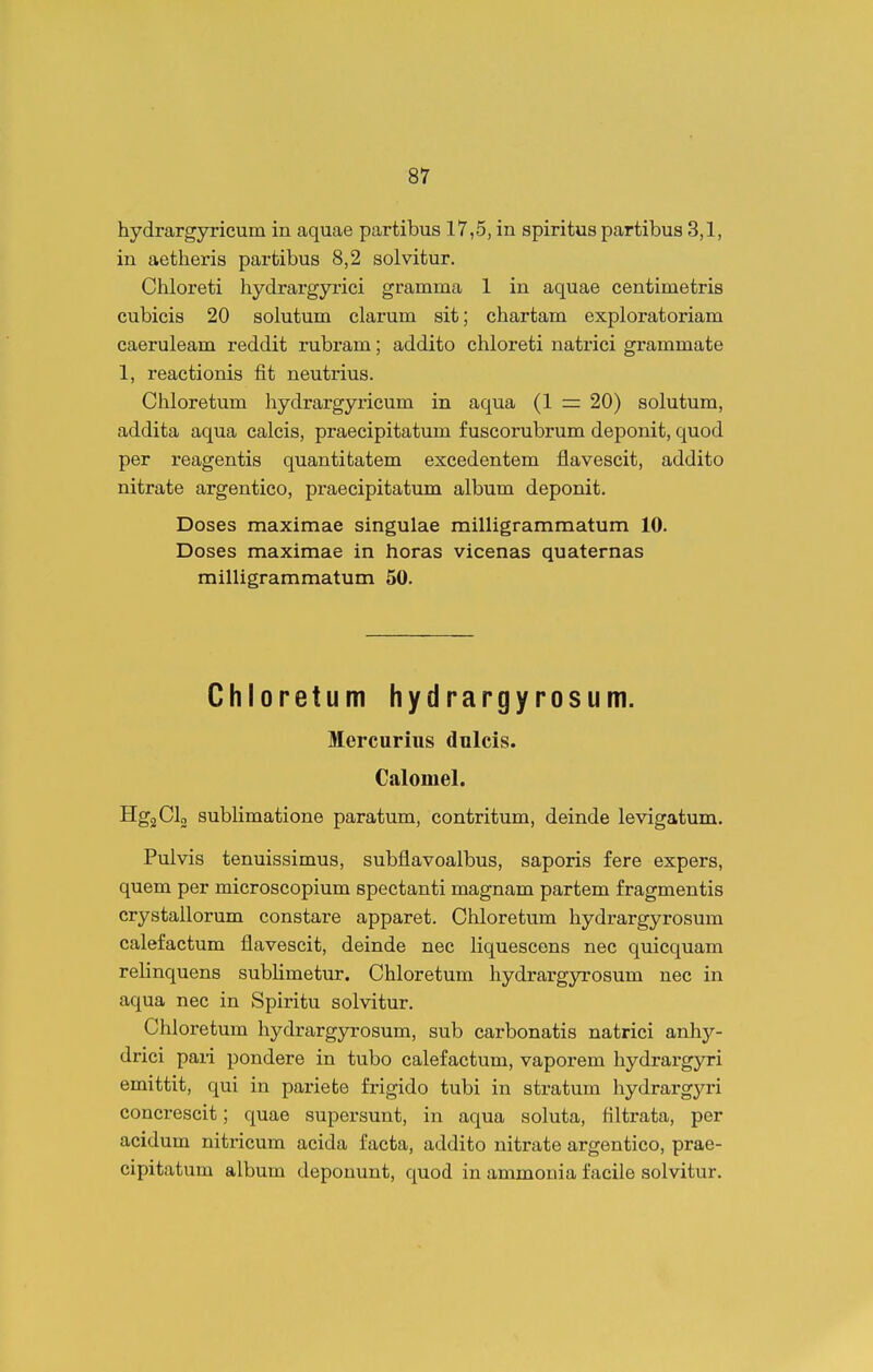 hydrargyricum in aquae partibus 17,5, in spiritus partibus 3,1, in aetheris partibus 8,2 solvitur, Chloreti hydrargyi-ici gramma 1 in aquae centimetris cubicis 20 solutum clarum sit; chartam exploratoriam caeruleam reddit rubram; addito chloreti natrici grammate 1, reactionis fit neutrius. Chloretum hydrargyricum in aqua (1 = 20) solutum, addita aqua calcis, praecipitatum fuscorubrum deponit, quod per reagentis quantitatem excedentem flavescit, addito nitrate argentico, praecipitatum album deponit. Doses maximae singulae milligrammatum 10. Doses maximae in horas vicenas quaternas milligrammatum 50. Chloretum hydrargyrosum. Mercurius dulcis. Calomel. HgjCIo subHmatione paratum, contritum, deinde levigatum. Pulvis tenuissimus, subflavoalbus, saporis fere expers, quem per microscopium spectanti magnam partem fragmentis crystallorum constare apparet. Chloretum hydrargyrosum calefactum flavescit, deinde nec liquescons nec quicquam relinquens sublimetur. Chloretum hydrargyrosum nec in aqua nec in Spiritu solvitur. Chloretum hydrargyrosum, sub carbonatis natrici anhy- drici paii pondere in tubo calefactum, vaporem hydrargyri emittit, qui in pariete frigido tubi in stratum hydrargja-i concrescit; quae supersunt, in aqua soluta, filtrata, per acidum niti'icum acida facta, addito nitrate argentico, prae- cipitatum album depouunt, quod in ammonia facile solvitur.